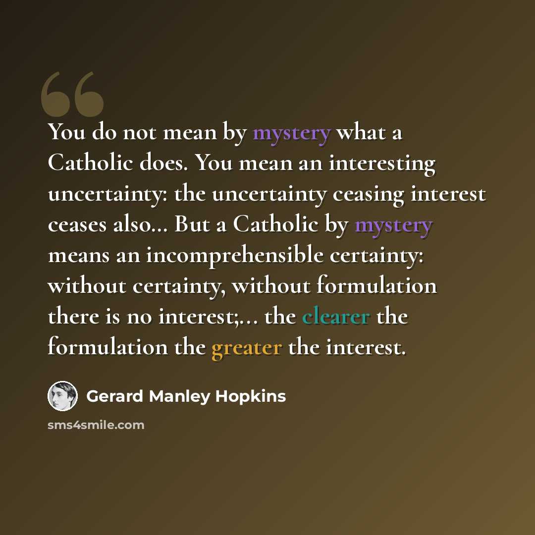 “You do not mean by mystery what a Catholic does. You mean an interesting uncertainty: the uncertainty ceasing interest ceases also… But a Catholic by mystery means an incomprehensible certainty: without certainty, without formulation there is no interest;... the clearer the formulation the greater…” quote by Gerard Manley Hopkins