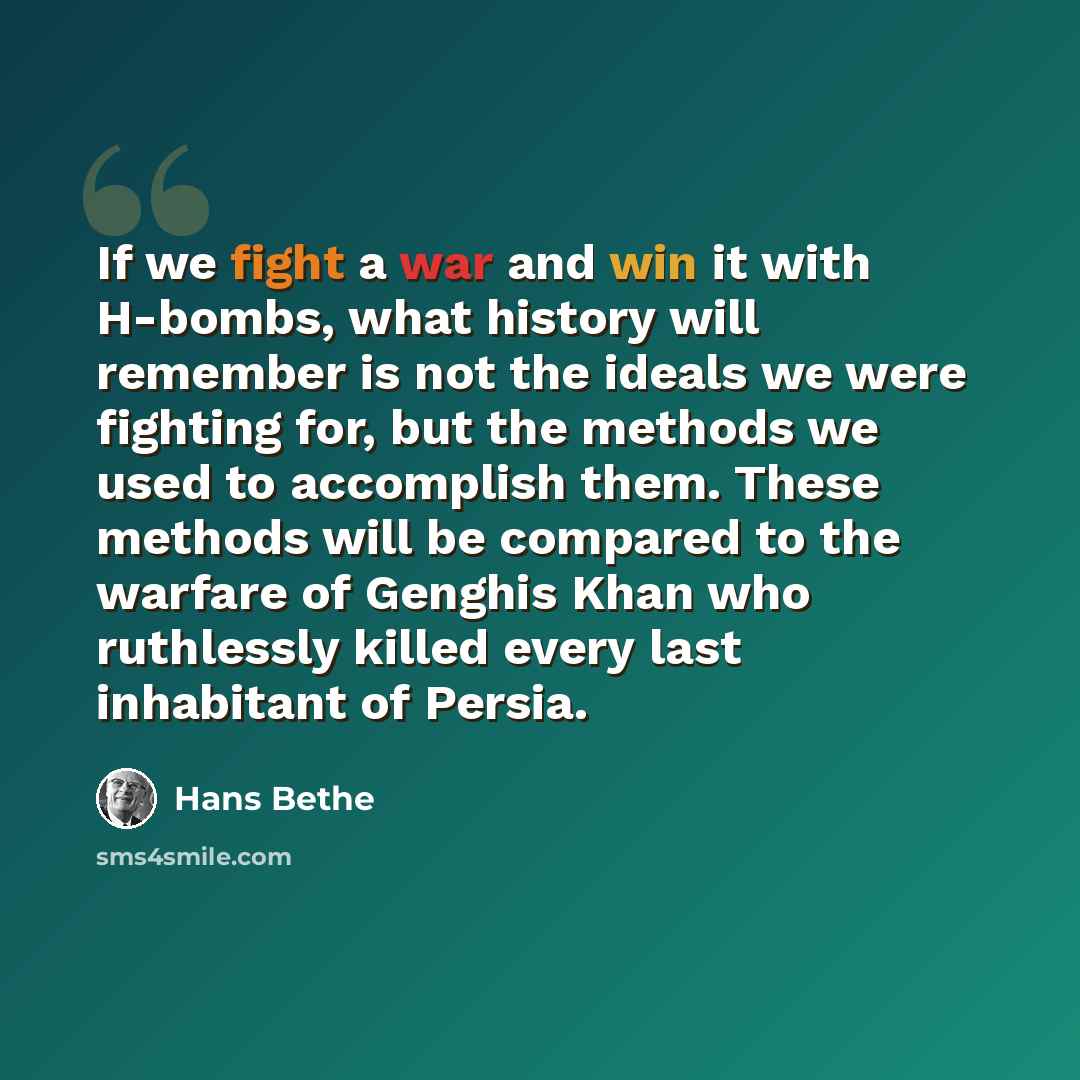 “If we fight a war and win it with H-bombs, what history will remember is not the ideals we were fighting for, but the methods we used to accomplish them. These methods will be compared to the warfare of Genghis Khan who ruthlessly killed every last inhabitant of Persia.” quote by Hans Bethe