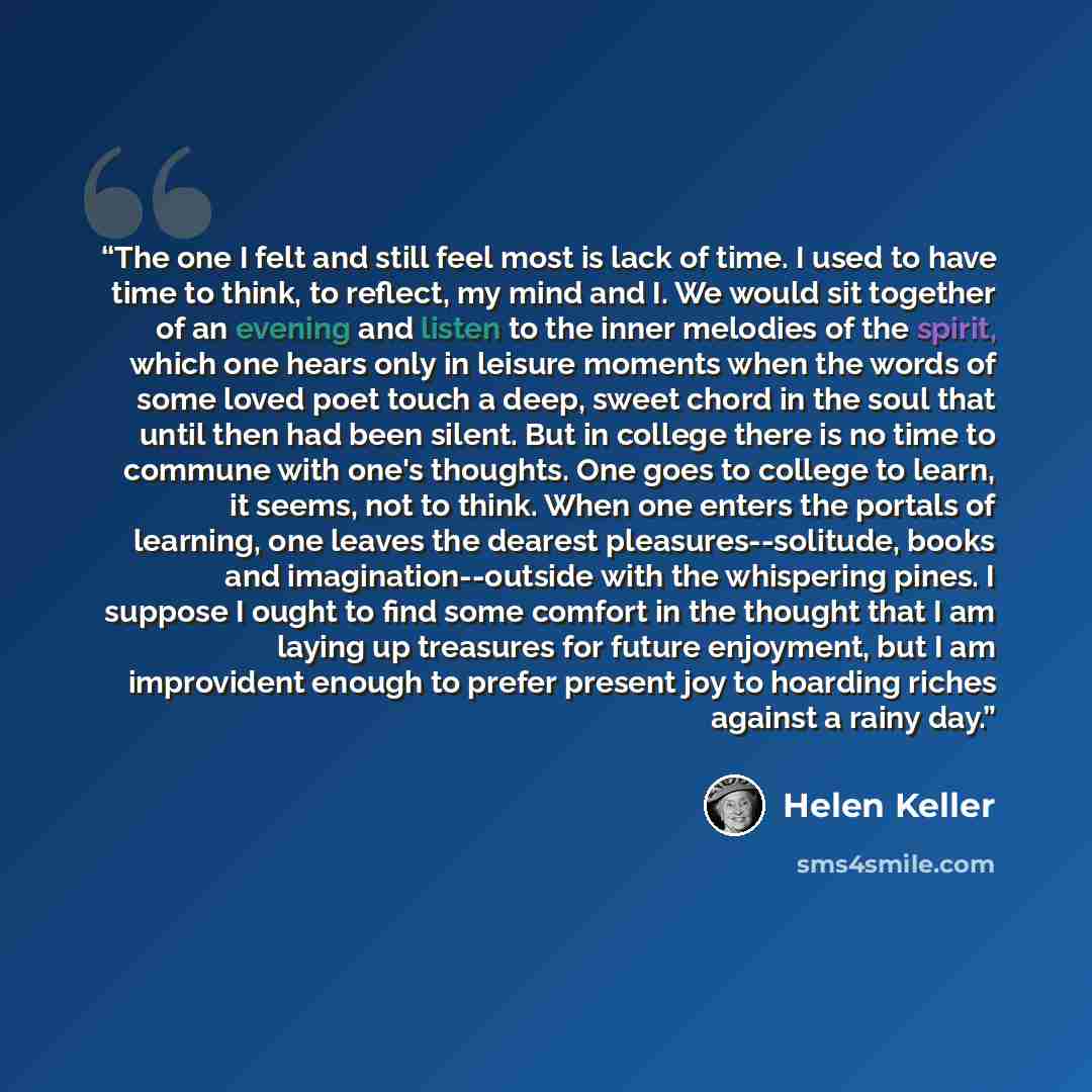 “The one I felt and still feel most is lack of time. I used to have time to think, to reflect, my mind and I. We would sit together of an evening and listen to the inner melodies of the spirit, which one hears only in leisure moments when the words of some loved poet touch a deep, sweet chord in…” quote by Helen Keller