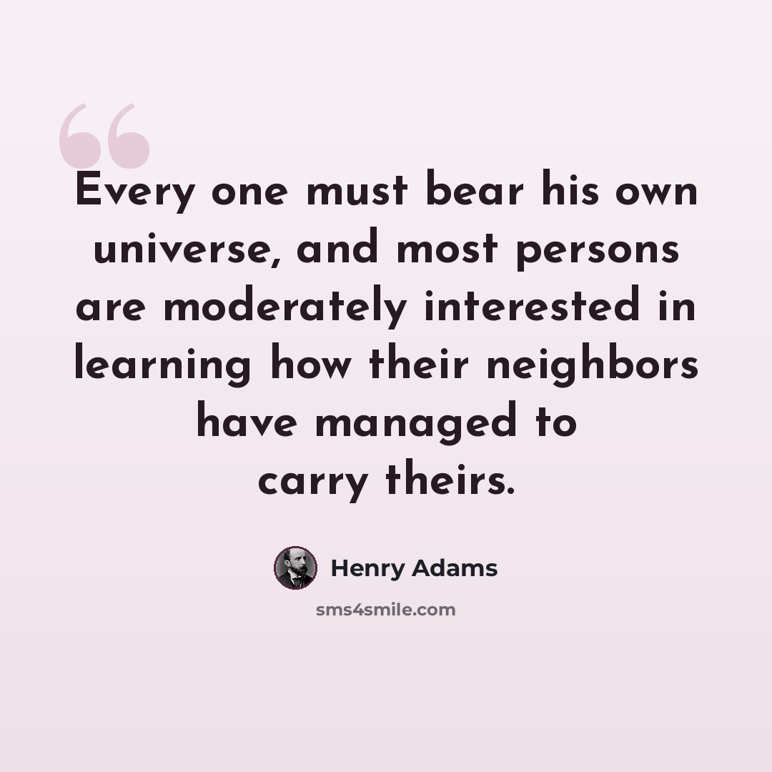 “Every one must bear his own universe, and most persons are moderately interested in learning how their neighbors have managed to carry theirs.” quote by Henry Adams