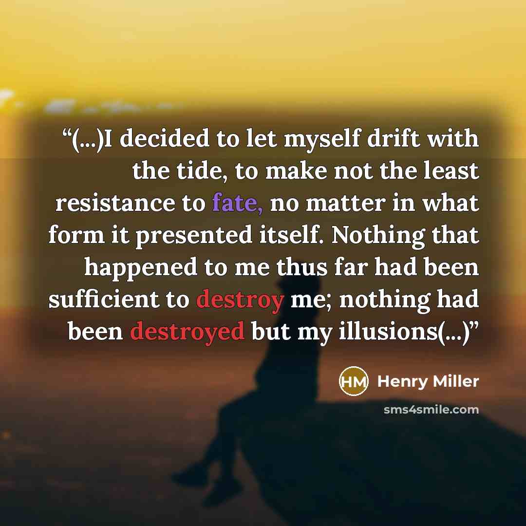 “(...)I decided to let myself drift with the tide, to make not the least resistance to fate, no matter in what form it presented itself. Nothing that happened to me thus far had been sufficient to destroy me; nothing had been destroyed but my illusions(...)” quote by Henry Miller