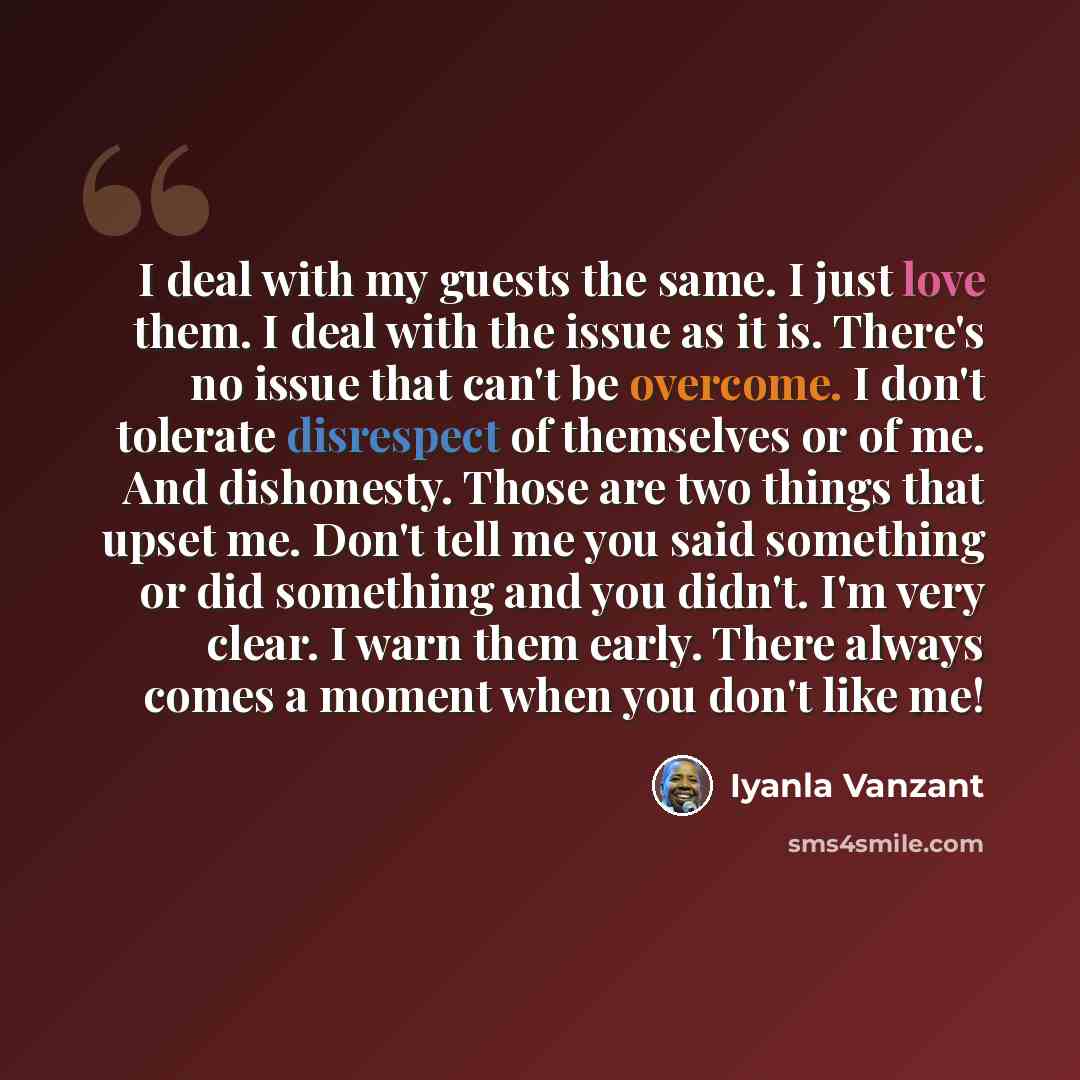 “I deal with my guests the same. I just love them. I deal with the issue as it is. There's no issue that can't be overcome. I don't tolerate disrespect of themselves or of me. And dishonesty. Those are two things that upset me. Don't tell me you said something or did something and you didn't. I'm…” quote by Iyanla Vanzant