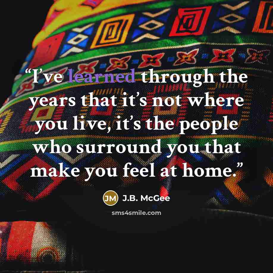 “I’ve learned through the years that it’s not where you live, it’s the people who surround you that make you feel at home.” quote by J.B. McGee