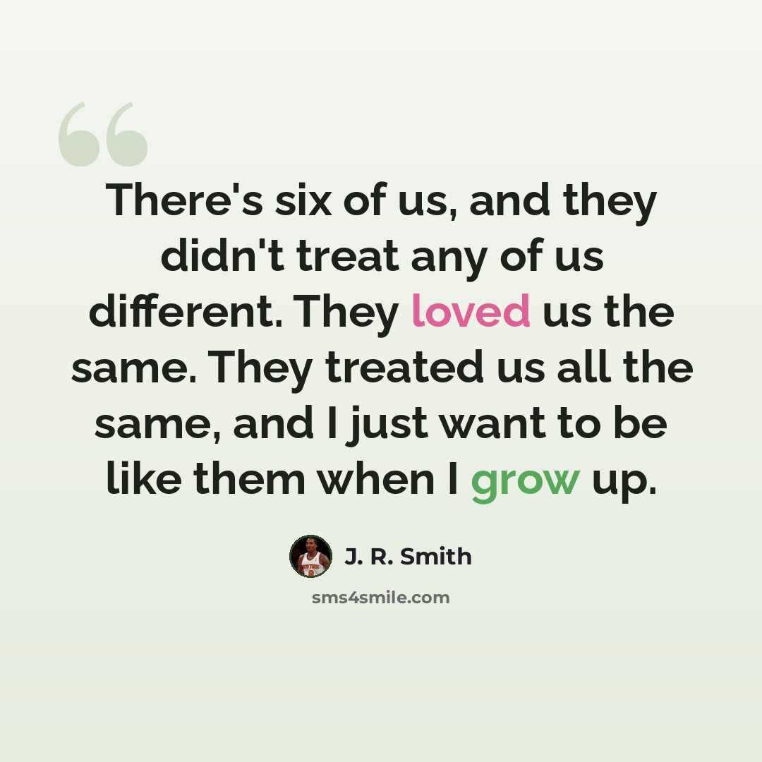 “There's six of us, and they didn't treat any of us different. They loved us the same. They treated us all the same, and I just want to be like them when I grow up.” quote by J. R. Smith