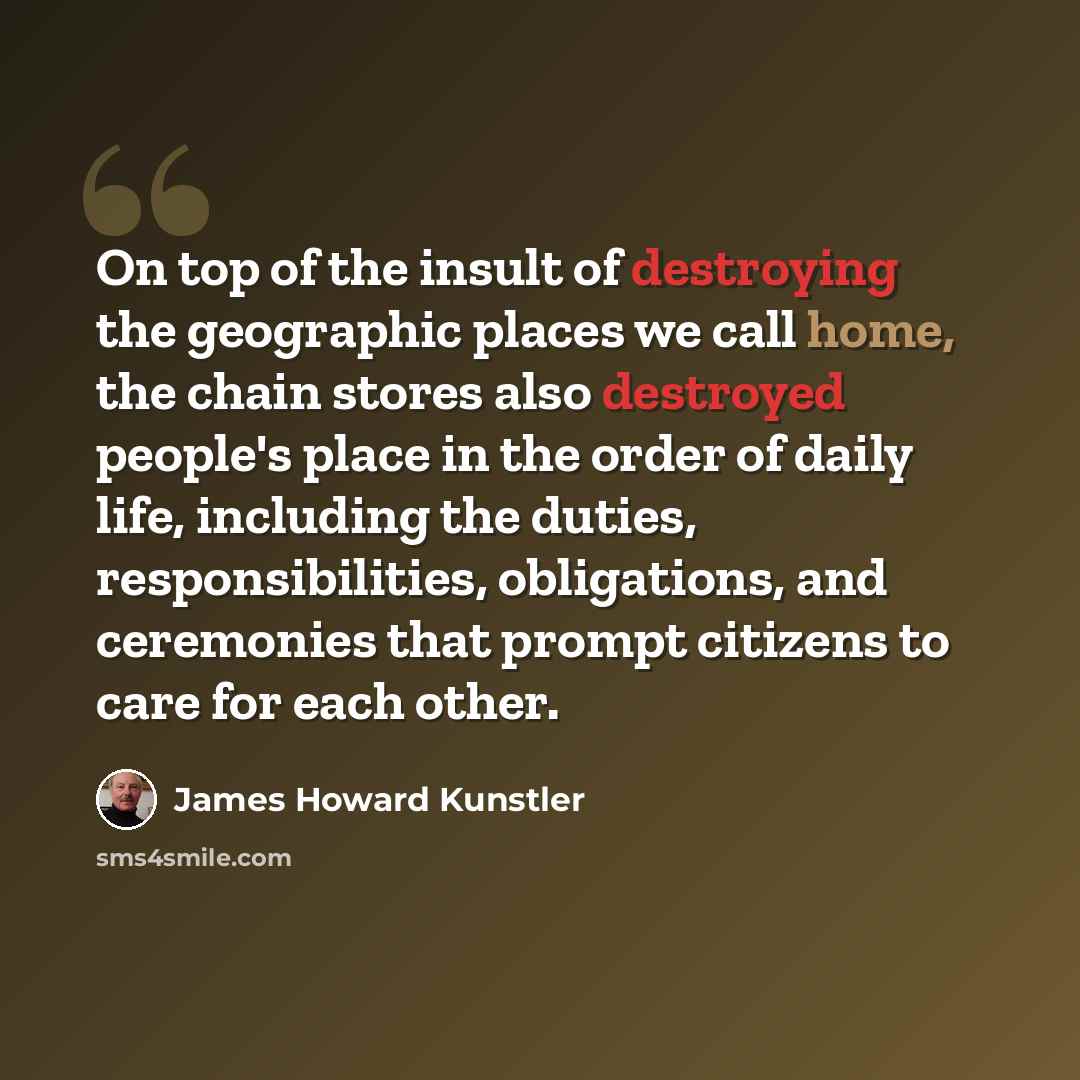 “On top of the insult of destroying the geographic places we call home, the chain stores also destroyed people's place in the order of daily life, including the duties, responsibilities, obligations, and ceremonies that prompt citizens to care for each other.” quote by James Howard Kunstler