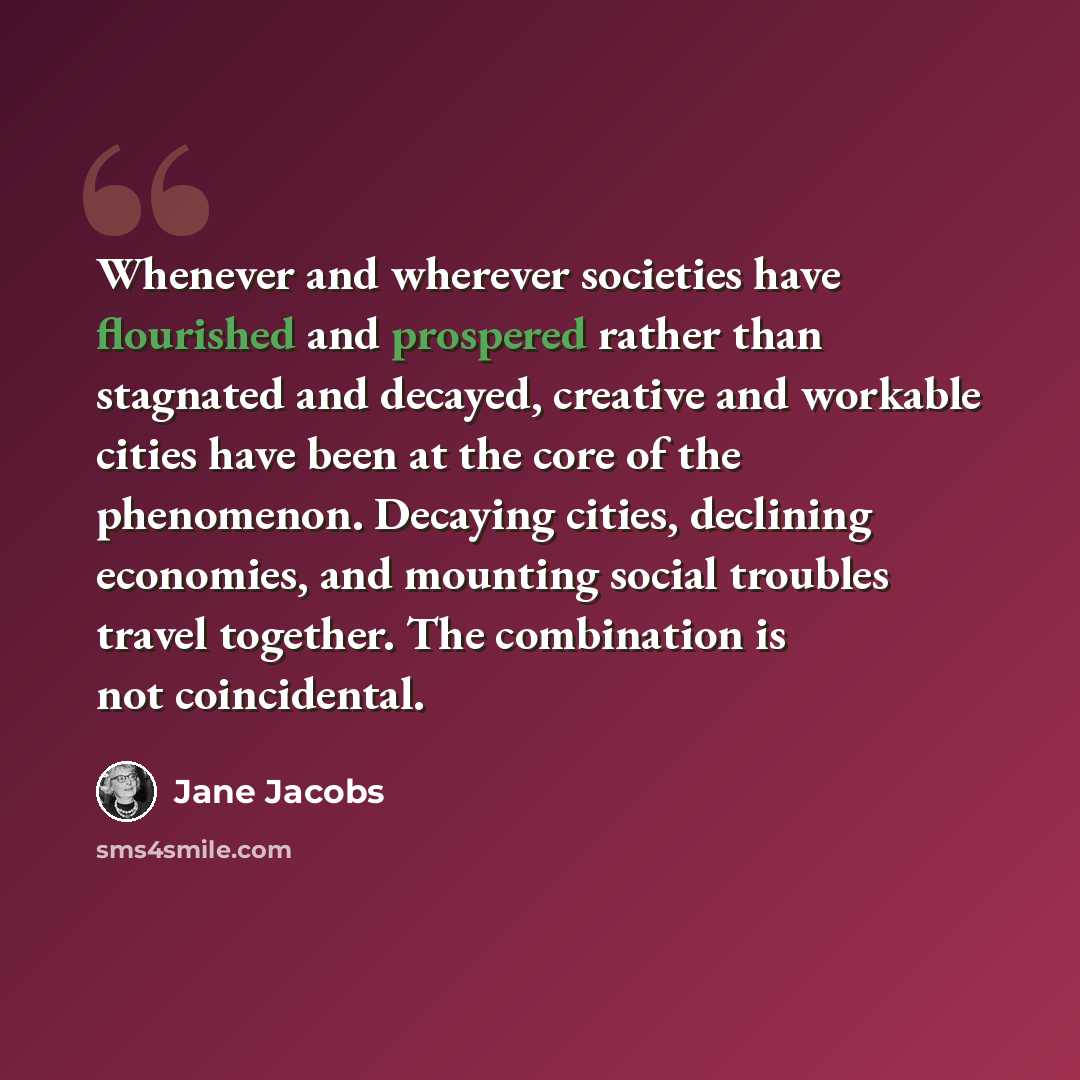 “Whenever and wherever societies have flourished and prospered rather than stagnated and decayed, creative and workable cities have been at the core of the phenomenon. Decaying cities, declining economies, and mounting social troubles travel together. The combination is not coincidental.” quote by Jane Jacobs