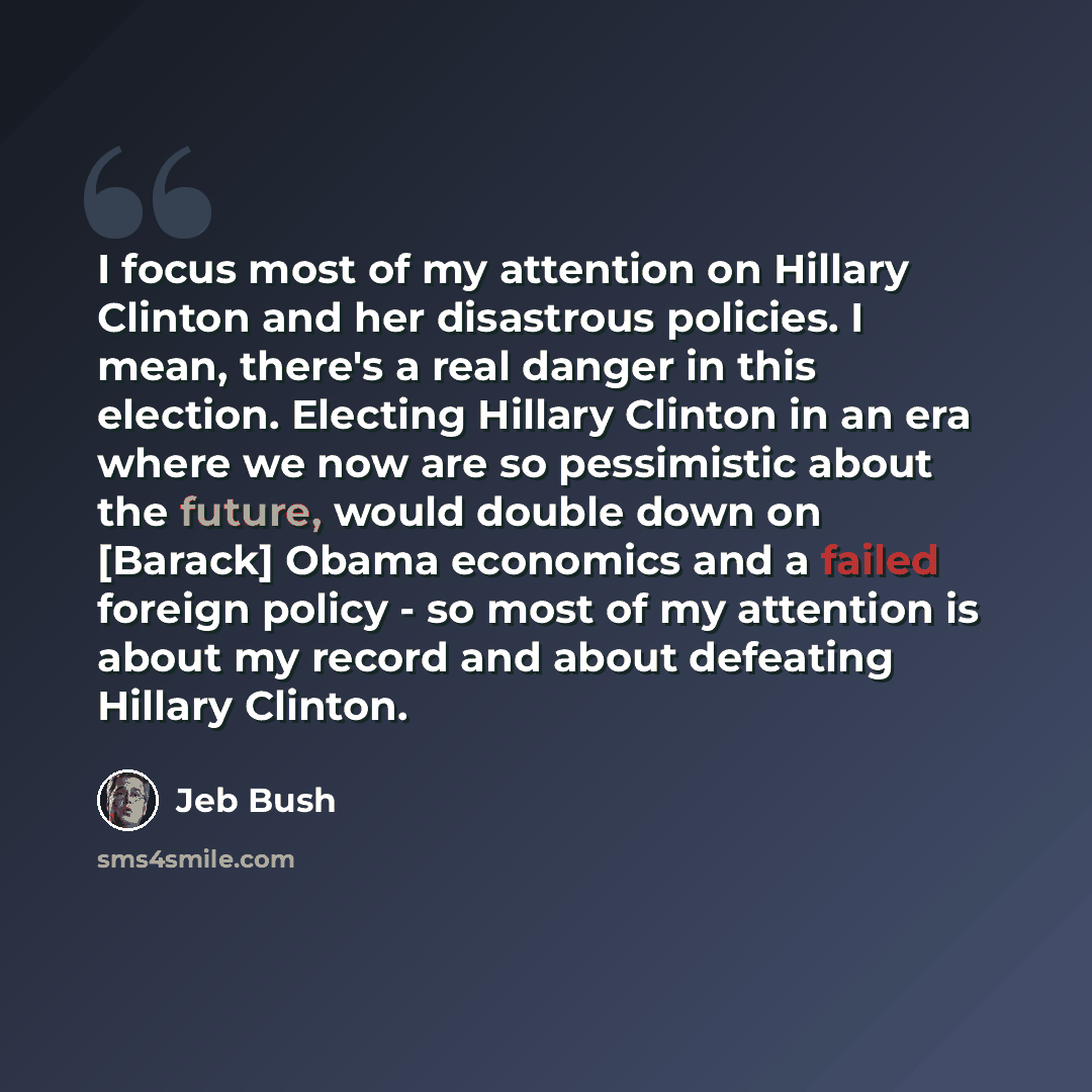 “I focus most of my attention on Hillary Clinton and her disastrous policies. I mean, there's a real danger in this election. Electing Hillary Clinton in an era where we now are so pessimistic about the future, would double down on [Barack] Obama economics and a failed foreign policy - so most of…” quote by Jeb Bush