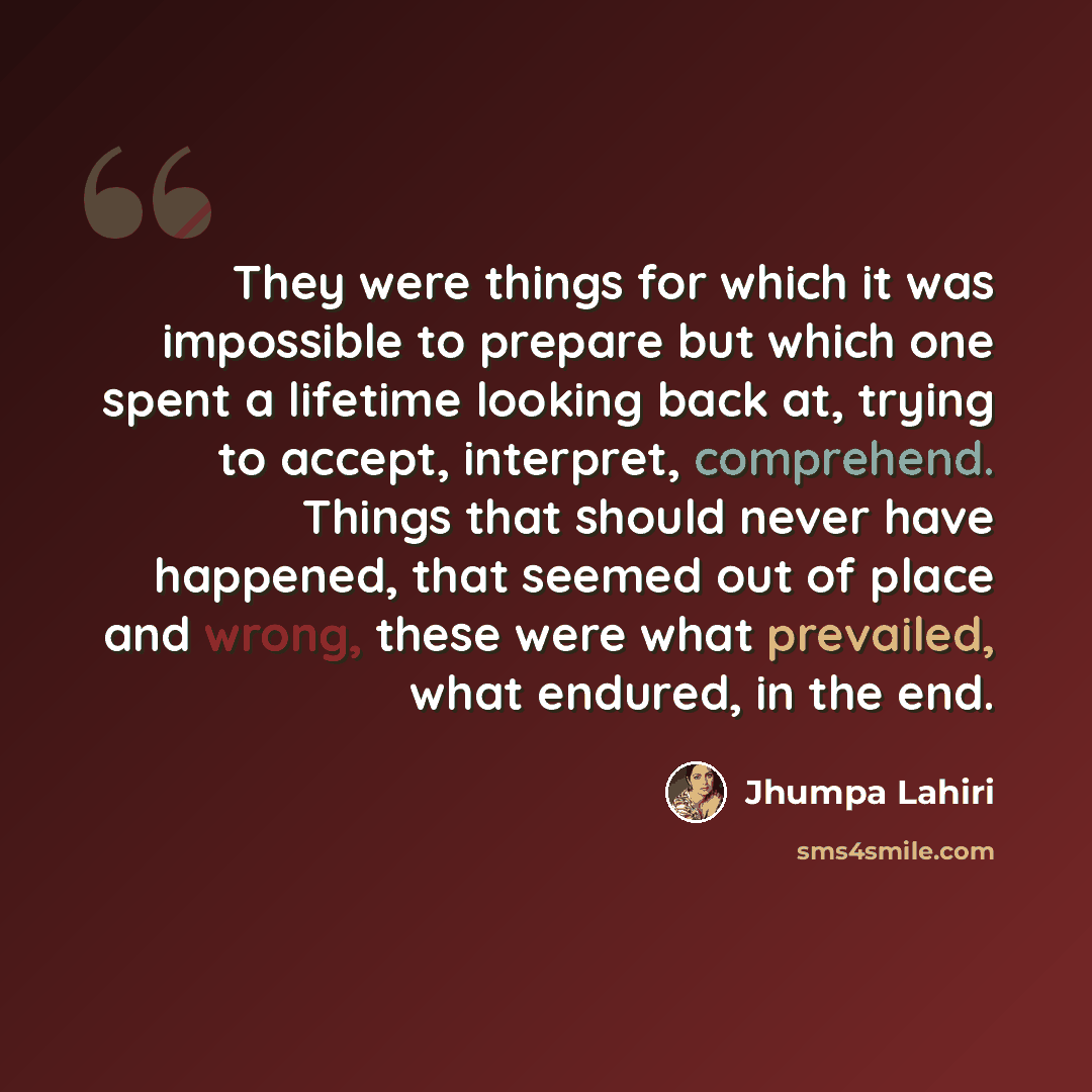 “They were things for which it was impossible to prepare but which one spent a lifetime looking back at, trying to accept, interpret, comprehend. Things that should never have happened, that seemed out of place and wrong, these were what prevailed, what endured, in the end.” quote by Jhumpa Lahiri