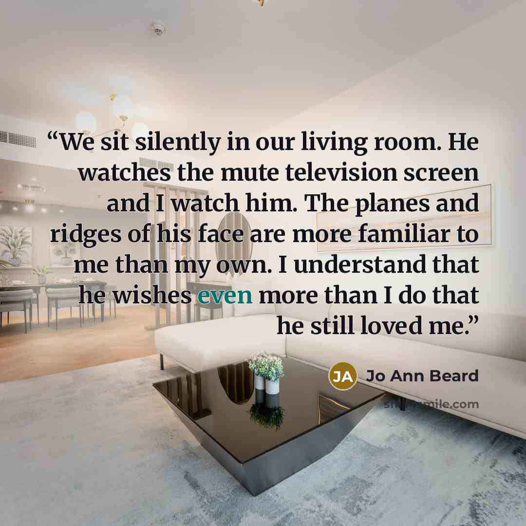 “We sit silently in our living room. He watches the mute television screen and I watch him. The planes and ridges of his face are more familiar to me than my own. I understand that he wishes even more than I do that he still loved me.” quote by Jo Ann Beard