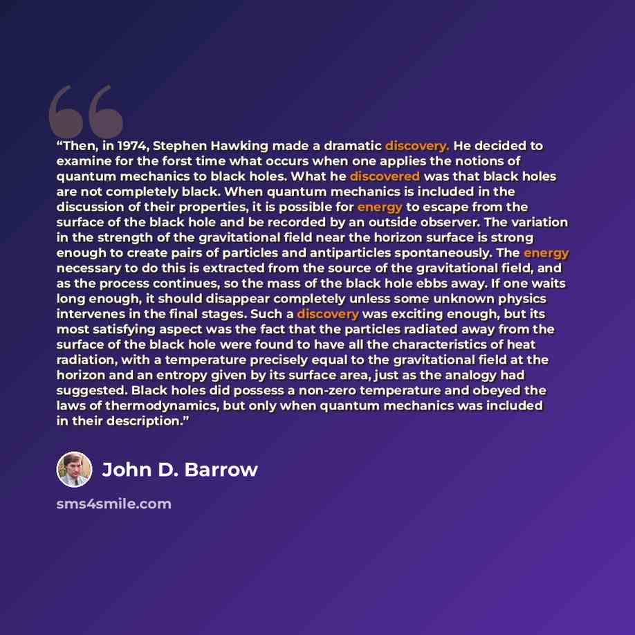 “Then, in 1974, Stephen Hawking made a dramatic discovery. He decided to examine for the forst time what occurs when one applies the notions of quantum mechanics to black holes. What he discovered was that black holes are not completely black. When quantum mechanics is included in the discussion of…” quote by John D. Barrow