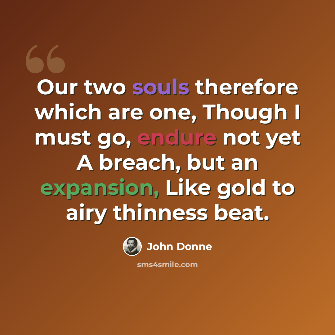 “Our two souls therefore which are one, Though I must go, endure not yet A breach, but an expansion, Like gold to airy thinness beat.” quote by John Donne