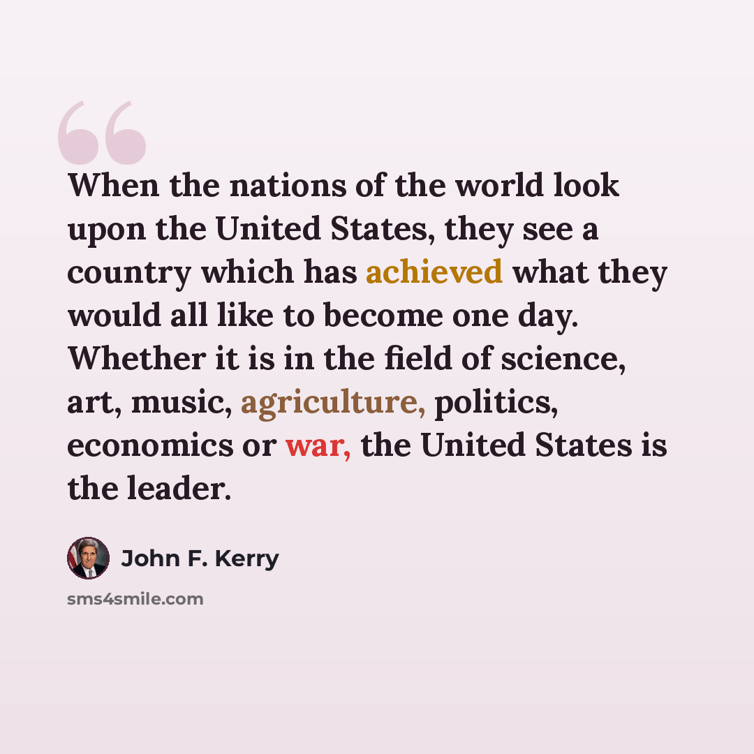 “When the nations of the world look upon the United States, they see a country which has achieved what they would all like to become one day. Whether it is in the field of science, art, music, agriculture, politics, economics or war, the United States is the leader.” quote by John F. Kerry
