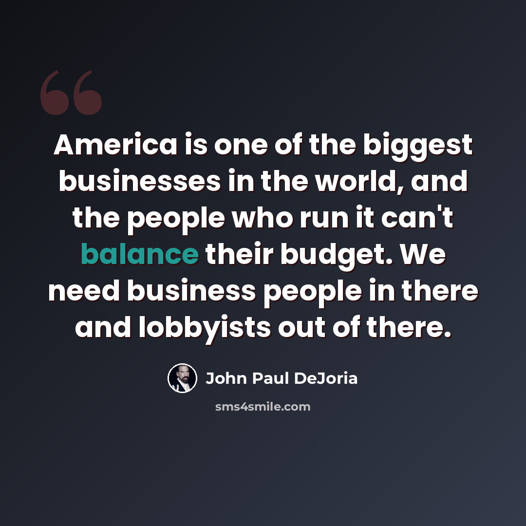“America is one of the biggest businesses in the world, and the people who run it can't balance their budget. We need business people in there and lobbyists out of there.” quote by John Paul DeJoria
