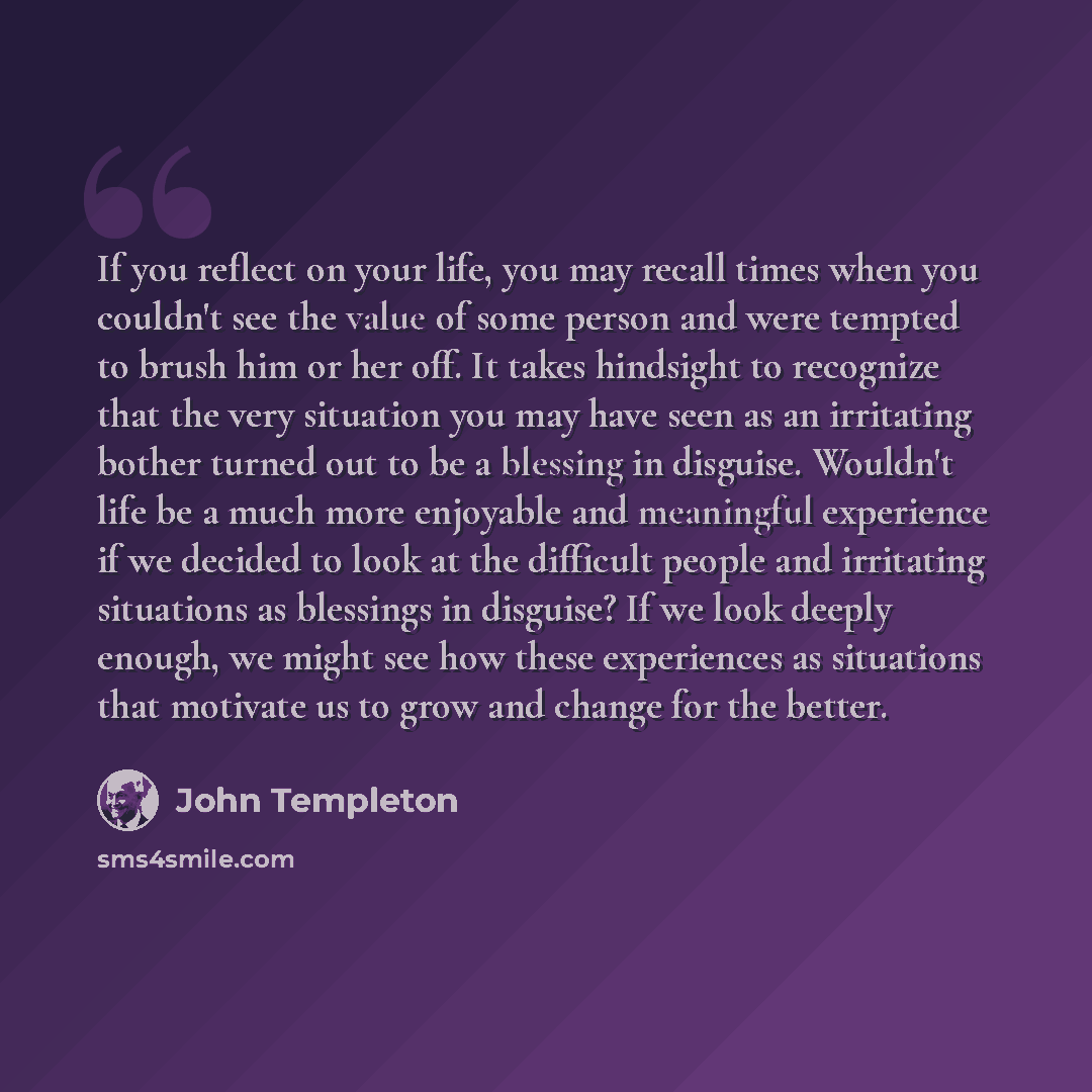 “If you reflect on your life, you may recall times when you couldn't see the value of some person and were tempted to brush him or her off. It takes hindsight to recognize that the very situation you may have seen as an irritating bother turned out to be a blessing in disguise. Wouldn't life be a…” quote by John Templeton