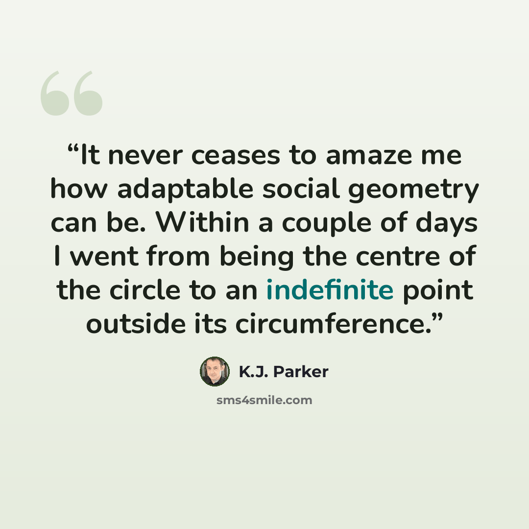 “It never ceases to amaze me how adaptable social geometry can be. Within a couple of days I went from being the centre of the circle to an indefinite point outside its circumference.” quote by K.J. Parker