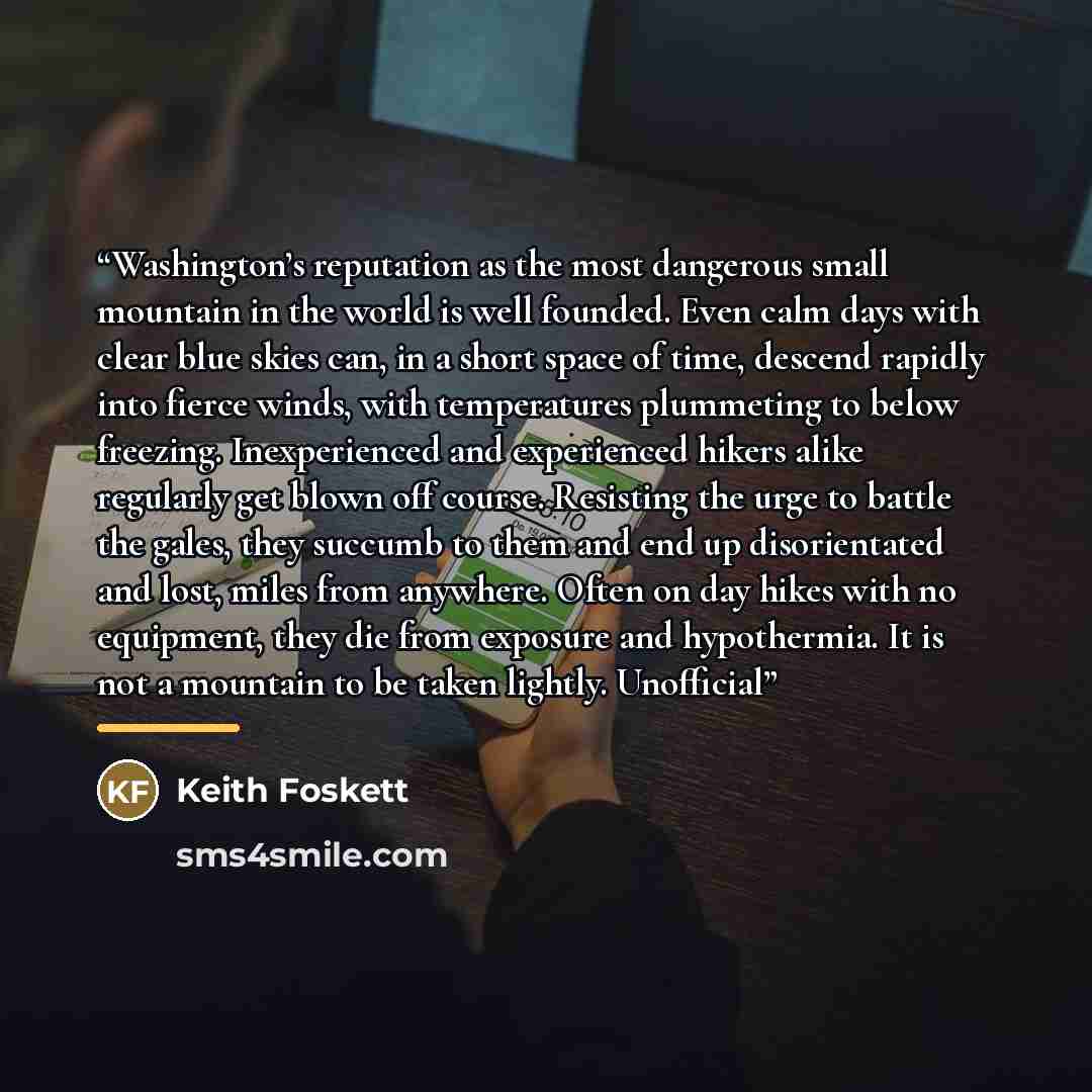 “Washington’s reputation as the most dangerous small mountain in the world is well founded. Even calm days with clear blue skies can, in a short space of time, descend rapidly into fierce winds, with temperatures plummeting to below freezing. Inexperienced and experienced hikers alike regularly get…” quote by Keith Foskett