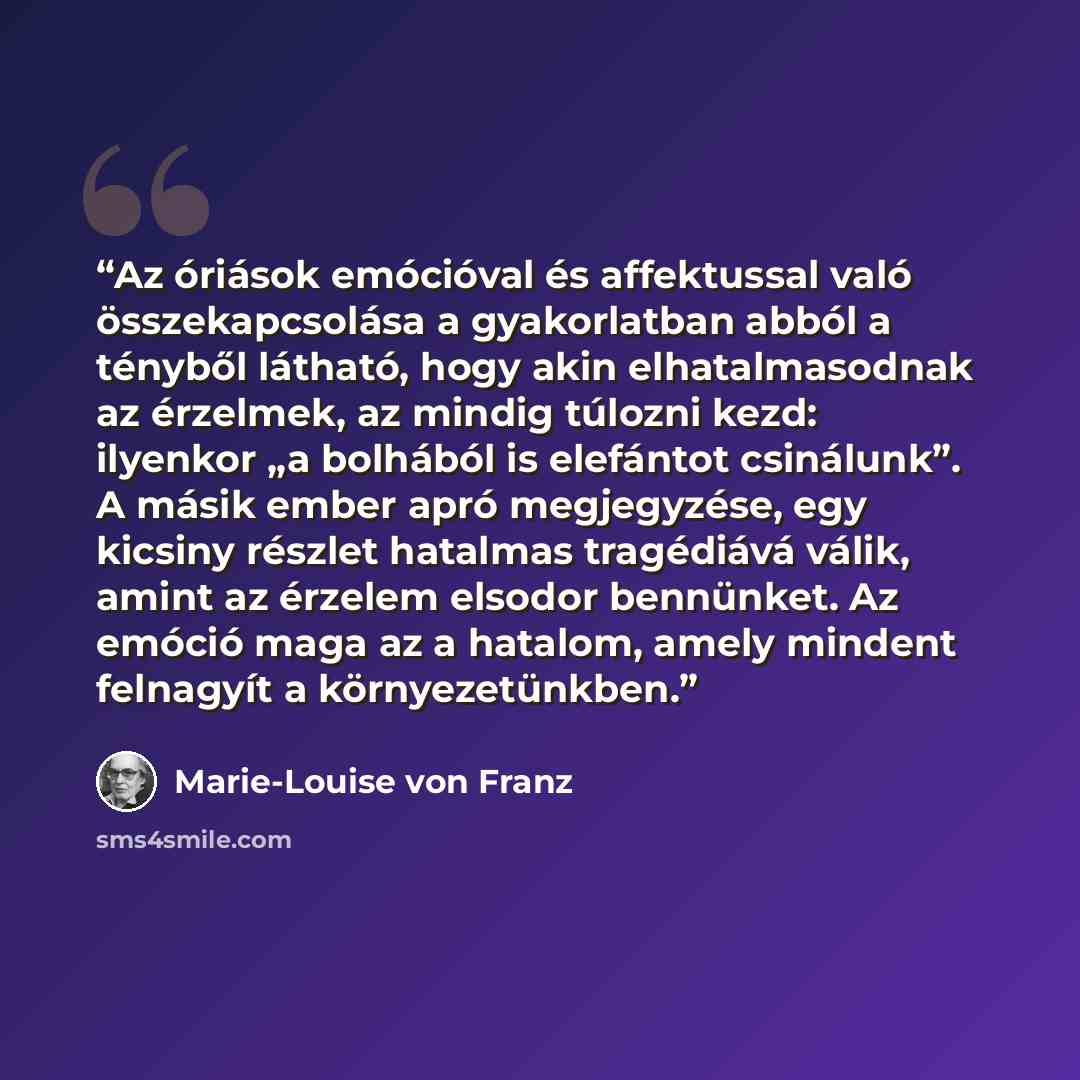 “Az óriások emócióval és affektussal való összekapcsolása a gyakorlatban abból a tényből látható, hogy akin elhatalmasodnak az érzelmek, az mindig túlozni kezd: ilyenkor „a bolhából is elefántot csinálunk”. A másik ember apró megjegyzése, egy kicsiny részlet hatalmas tragédiává válik, amint az…” quote by Marie-Louise von Franz