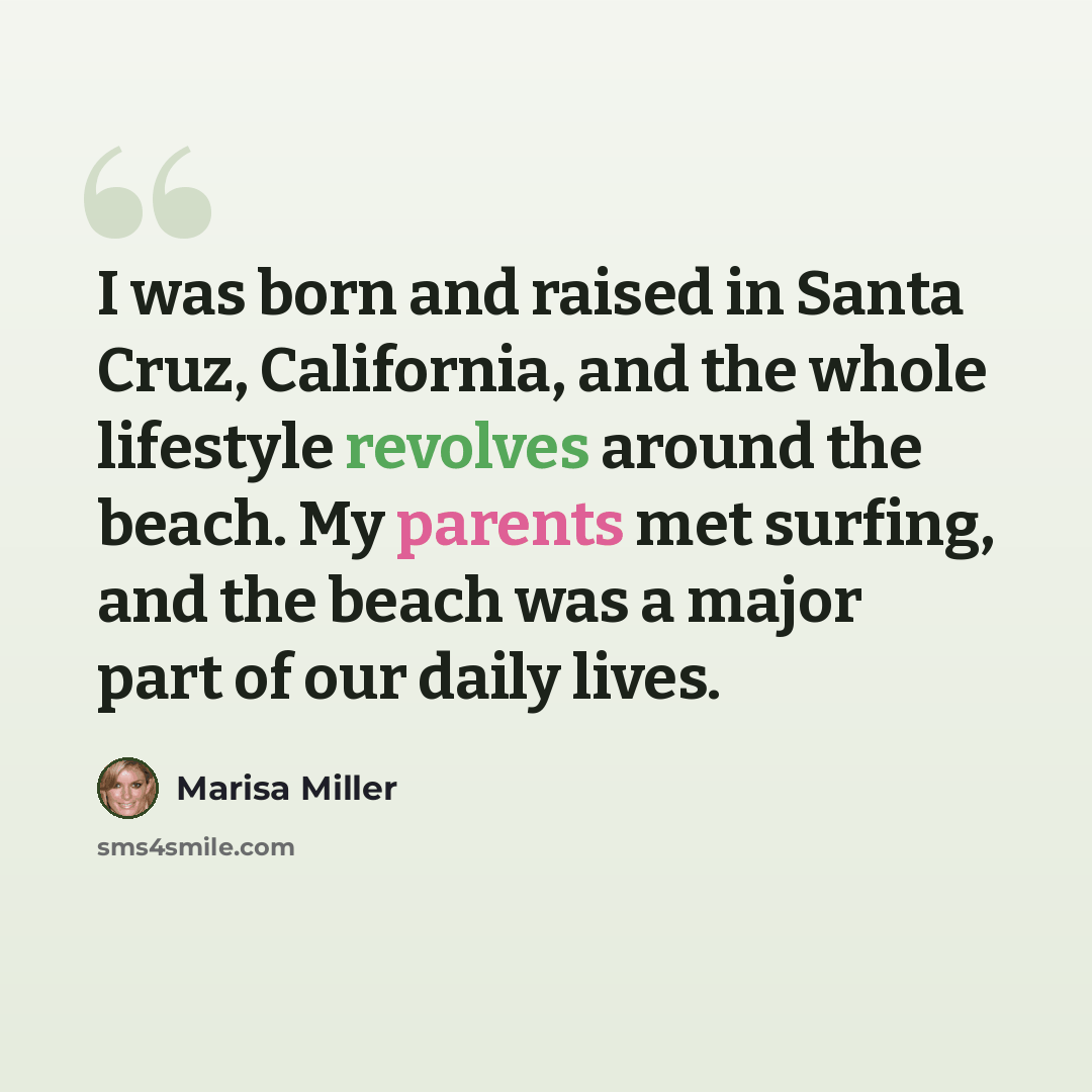 “I was born and raised in Santa Cruz, California, and the whole lifestyle revolves around the beach. My parents met surfing, and the beach was a major part of our daily lives.” quote by Marisa Miller