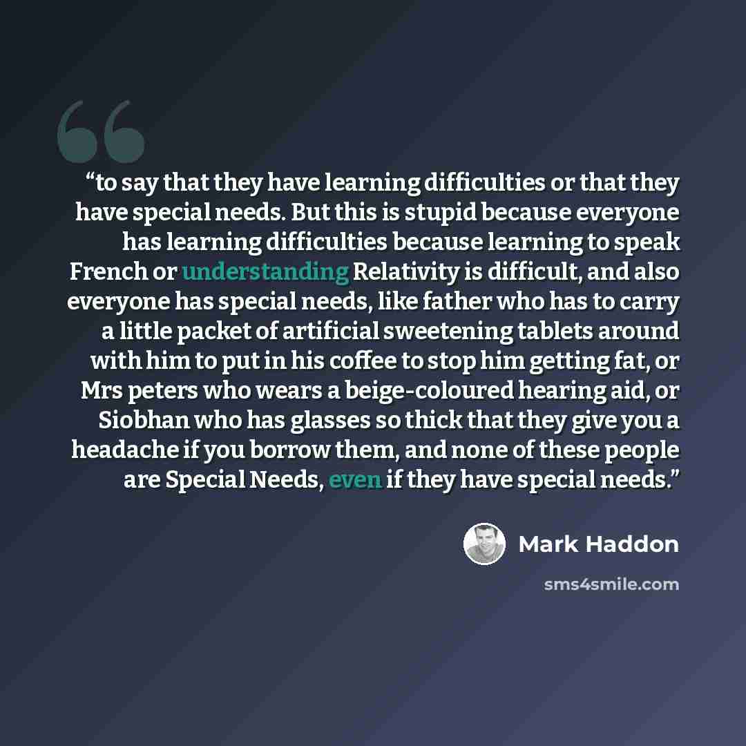 “to say that they have learning difficulties or that they have special needs. But this is stupid because everyone has learning difficulties because learning to speak French or understanding Relativity is difficult, and also everyone has special needs, like father who has to carry a little packet of…” quote by Mark Haddon
