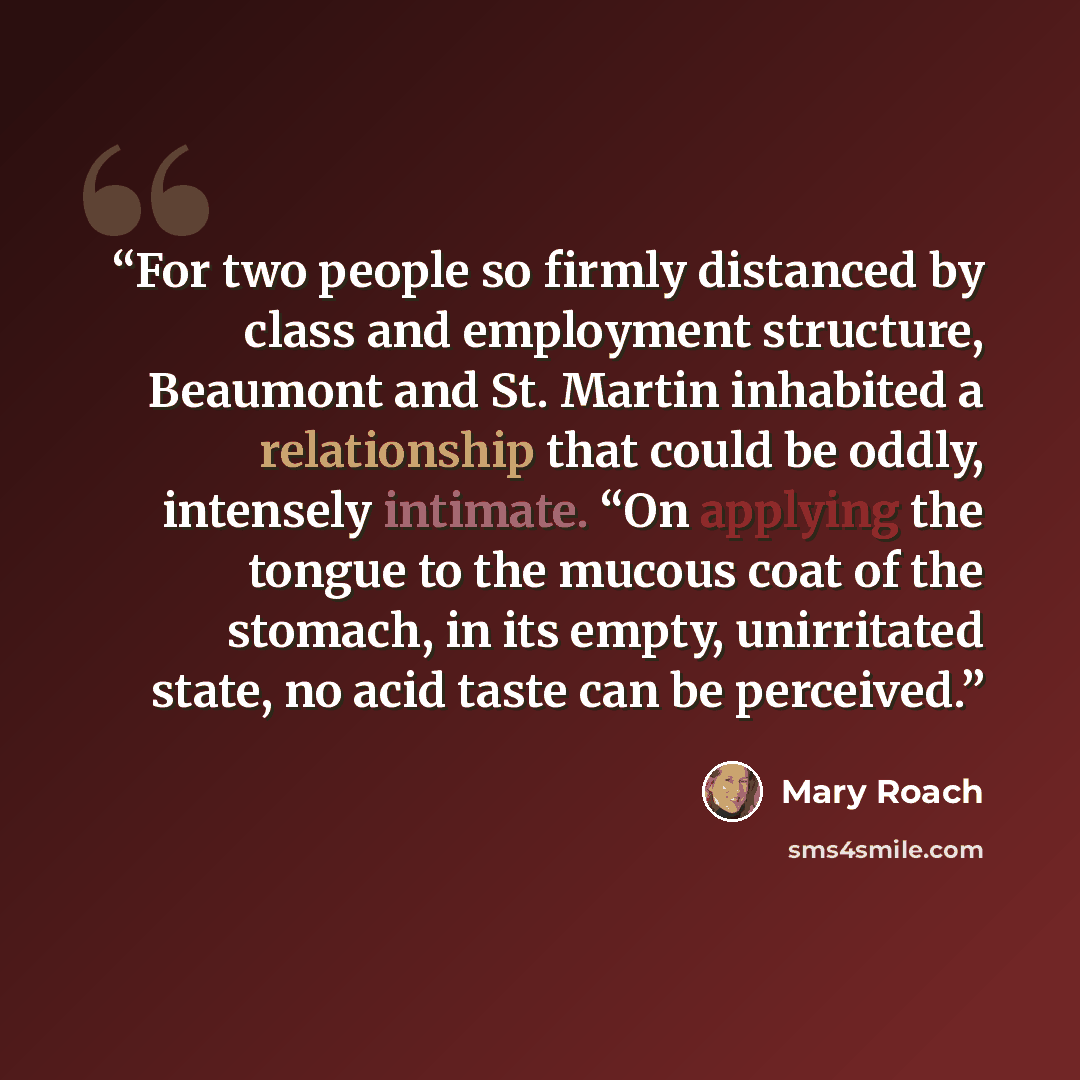 “For two people so firmly distanced by class and employment structure, Beaumont and St. Martin inhabited a relationship that could be oddly, intensely intimate. “On applying the tongue to the mucous coat of the stomach, in its empty, unirritated state, no acid taste can be perceived.” quote by Mary Roach