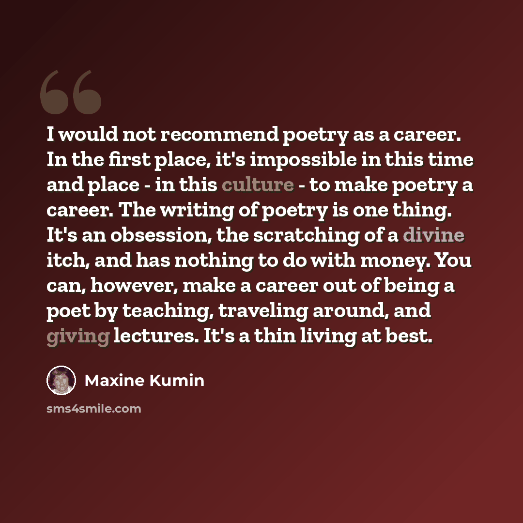 “I would not recommend poetry as a career. In the first place, it's impossible in this time and place - in this culture - to make poetry a career. The writing of poetry is one thing. It's an obsession, the scratching of a divine itch, and has nothing to do with money. You can, however, make a…” quote by Maxine Kumin