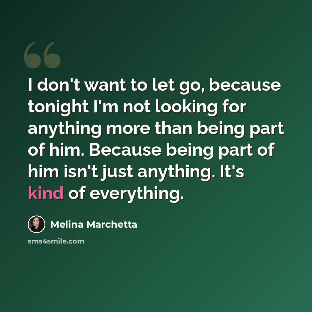 “I don't want to let go, because tonight I'm not looking for anything more than being part of him. Because being part of him isn't just anything. It's kind of everything.” quote by Melina Marchetta