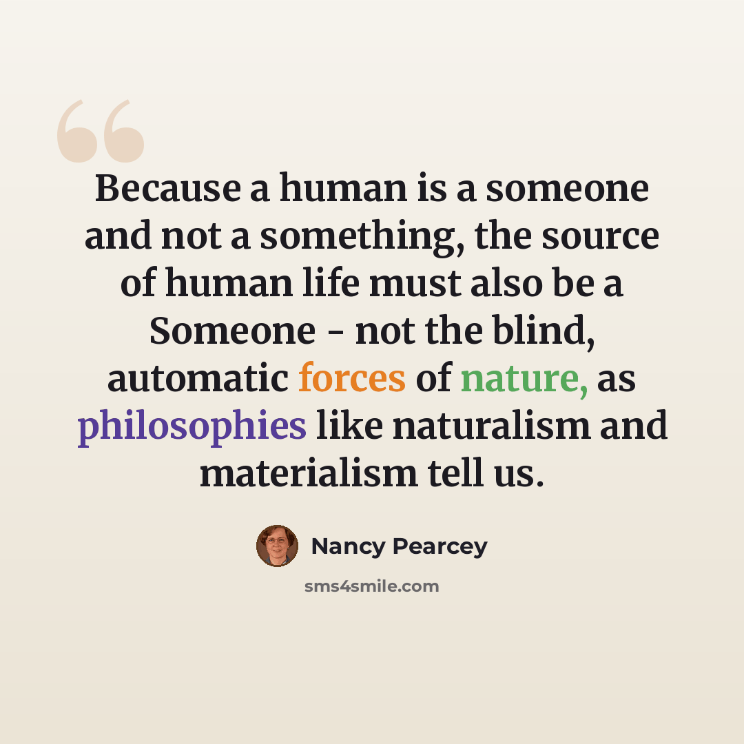 “Because a human is a someone and not a something, the source of human life must also be a Someone - not the blind, automatic forces of nature, as philosophies like naturalism and materialism tell us.” quote by Nancy Pearcey