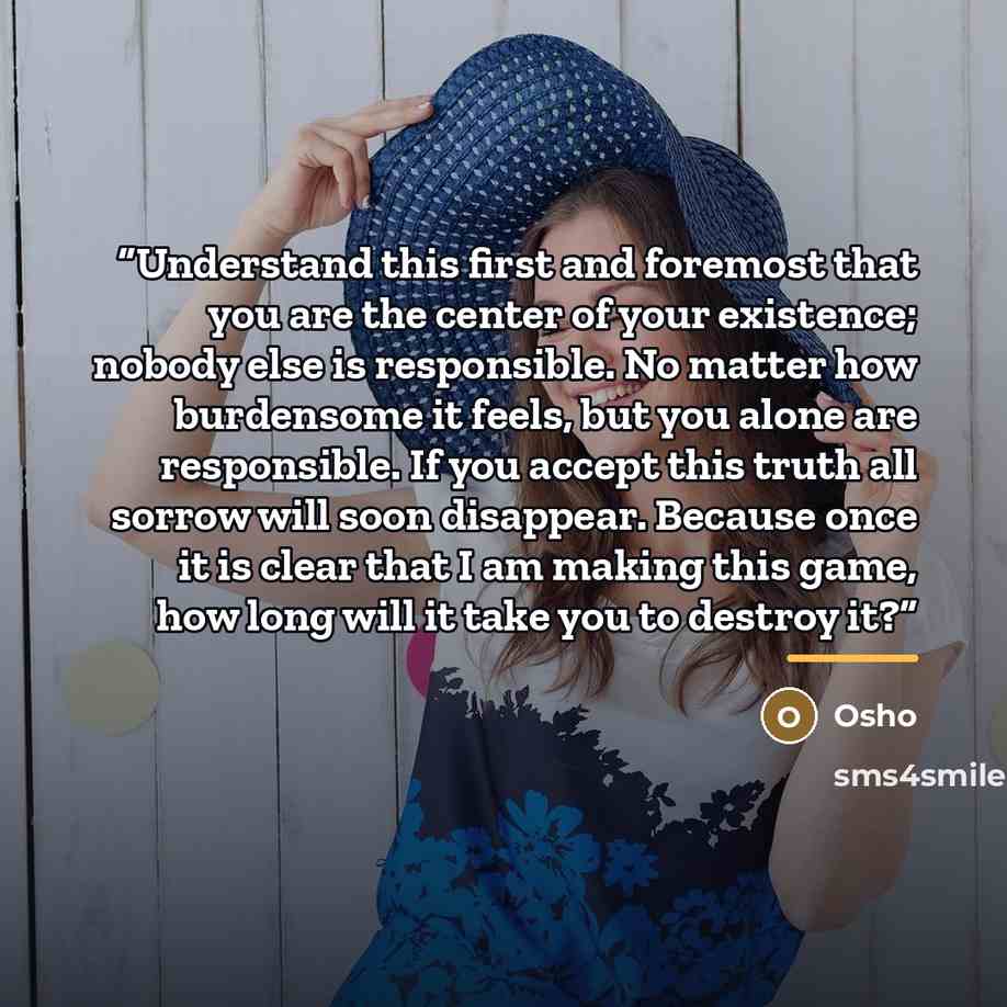 “Understand this first and foremost that you are the center of your existence; nobody else is responsible. No matter how burdensome it feels, but you alone are responsible. If you accept this truth all sorrow will soon disappear. Because once it is clear that I am making this game, how long will it…” quote by Osho