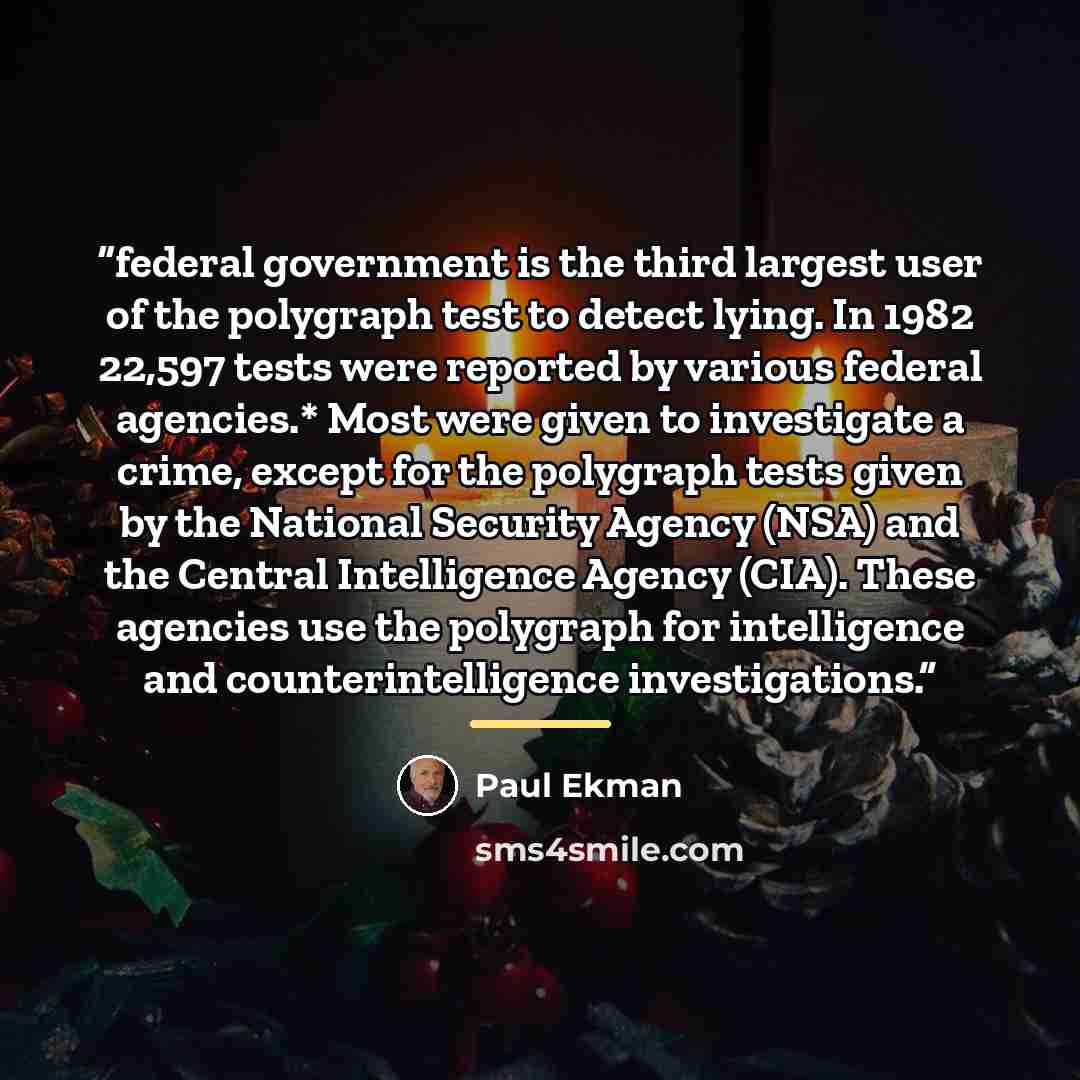 “federal government is the third largest user of the polygraph test to detect lying. In 1982 22,597 tests were reported by various federal agencies.* Most were given to investigate a crime, except for the polygraph tests given by the National Security Agency (NSA) and the Central Intelligence…” quote by Paul Ekman