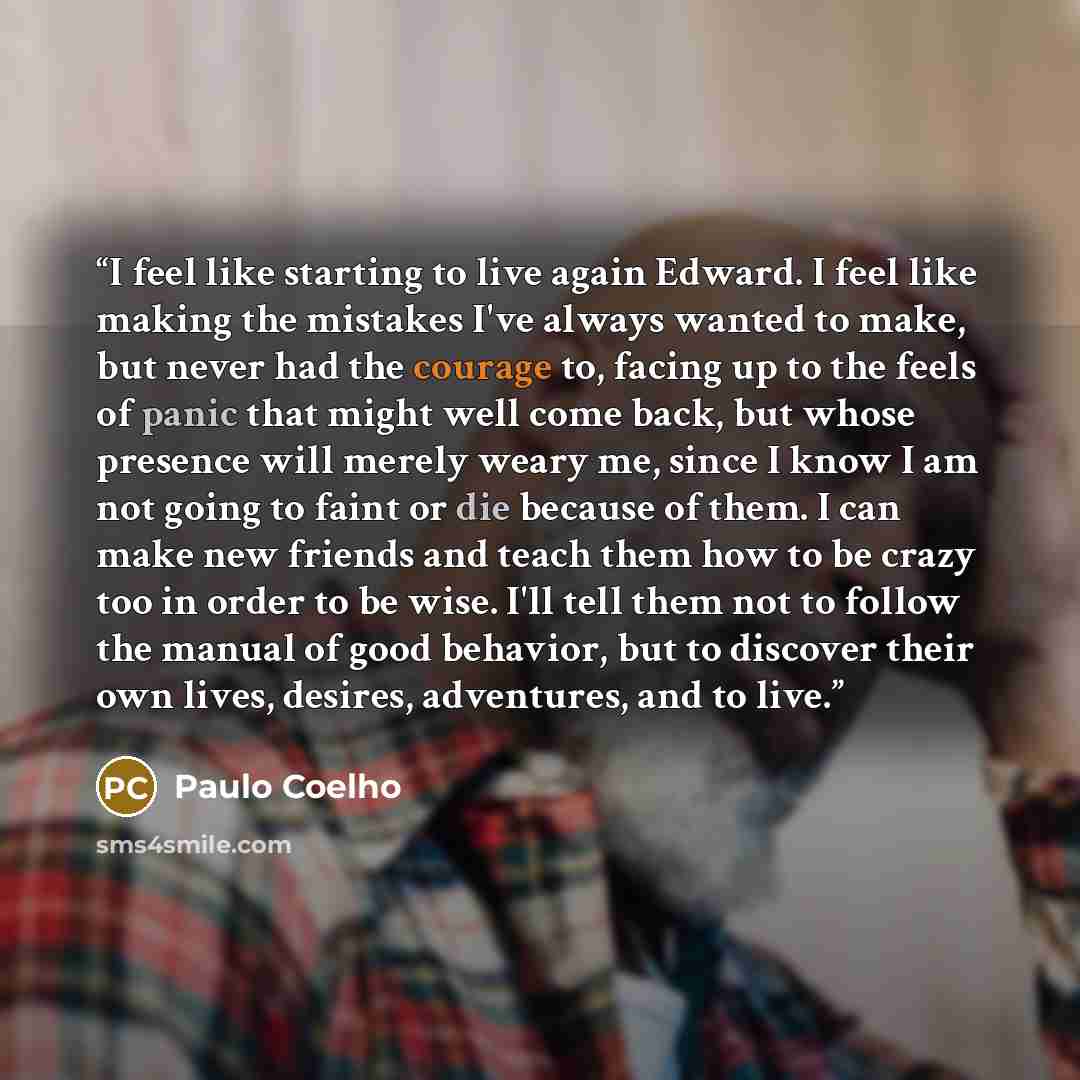 “I feel like starting to live again Edward. I feel like making the mistakes I've always wanted to make, but never had the courage to, facing up to the feels of panic that might well come back, but whose presence will merely weary me, since I know I am not going to faint or die because of them. I…” quote by Paulo Coelho