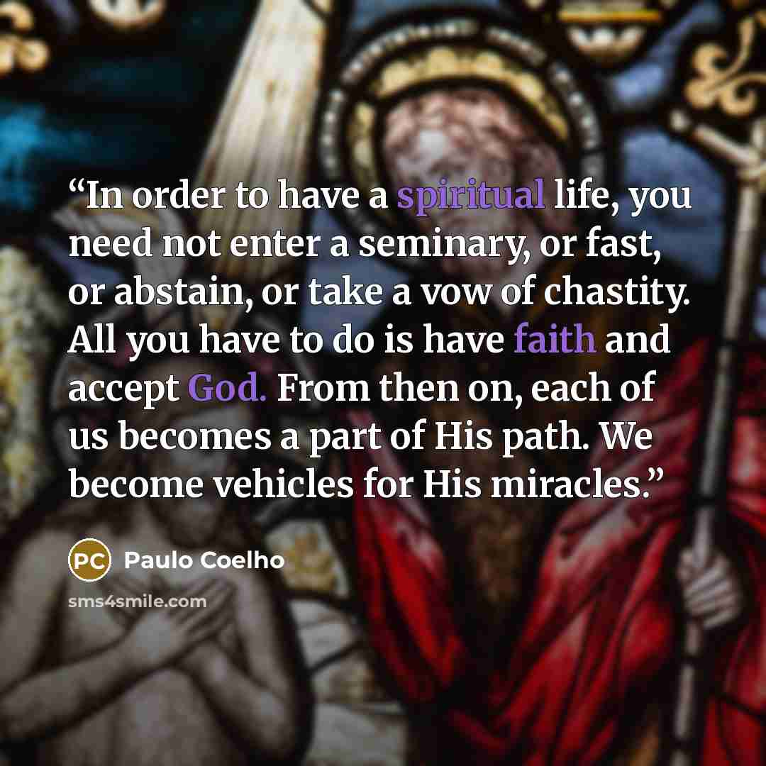 “In order to have a spiritual life, you need not enter a seminary, or fast, or abstain, or take a vow of chastity. All you have to do is have faith and accept God. From then on, each of us becomes a part of His path. We become vehicles for His miracles.” quote by Paulo Coelho