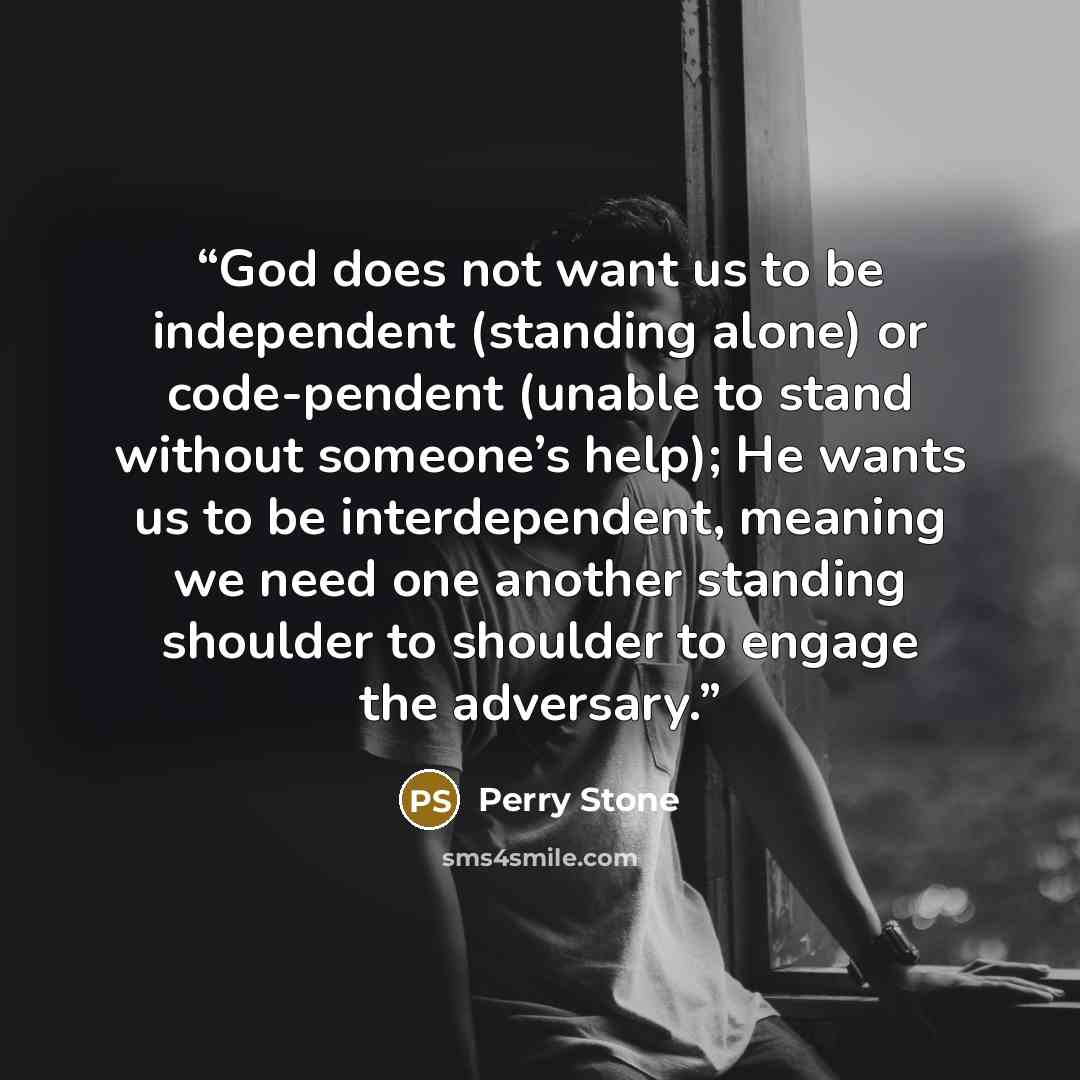 “God does not want us to be independent (standing alone) or code-pendent (unable to stand without someone’s help); He wants us to be interdependent, meaning we need one another standing shoulder to shoulder to engage the adversary.” quote by Perry Stone