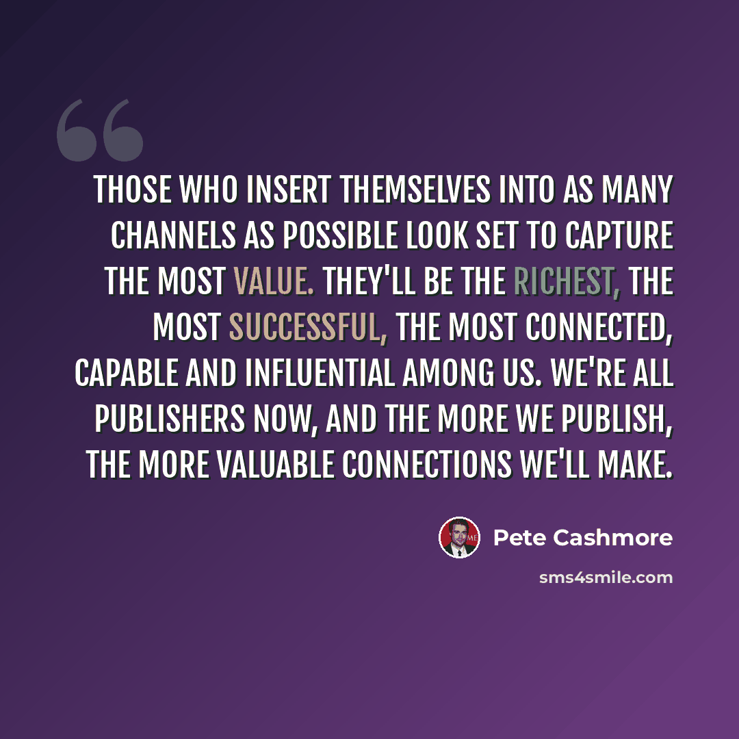 “Those who insert themselves into as many channels as possible look set to capture the most value. They'll be the richest, the most successful, the most connected, capable and influential among us. We're all publishers now, and the more we publish, the more valuable connections we'll make.” quote by Pete Cashmore