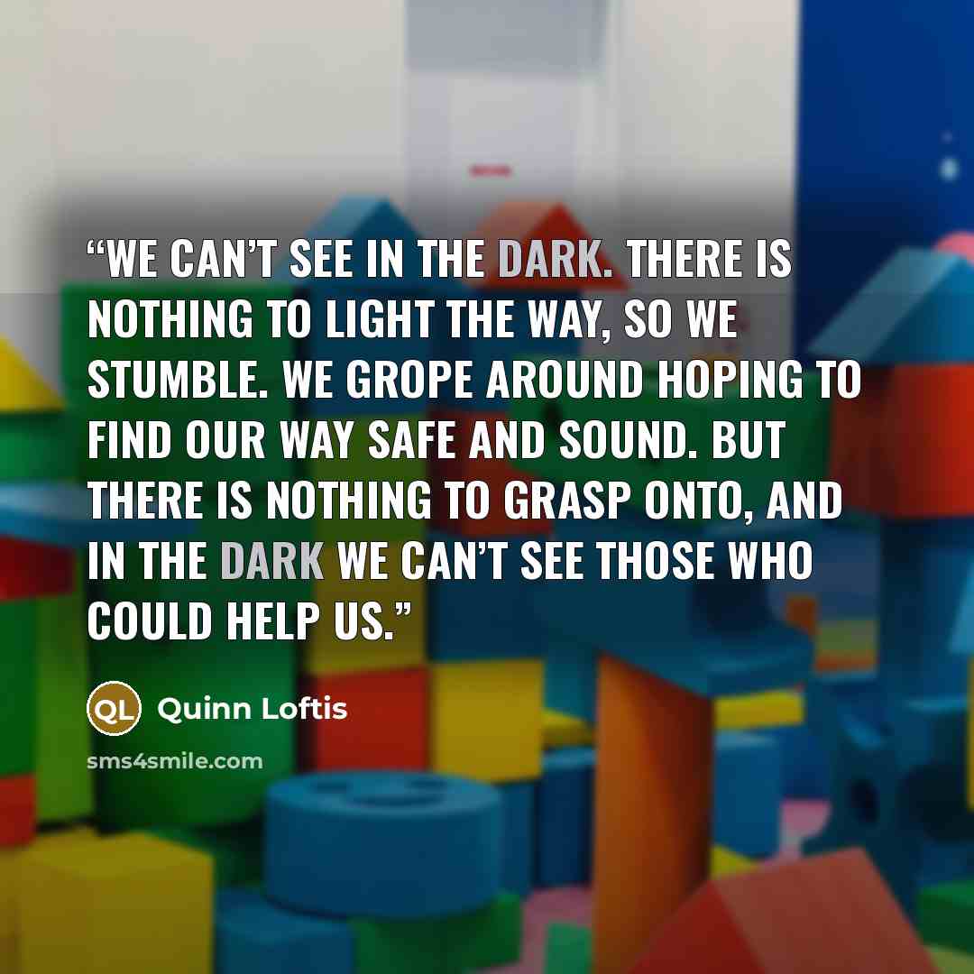 “We can’t see in the dark. There is nothing to light the way, so we stumble. We grope around hoping to find our way safe and sound. But there is nothing to grasp onto, and in the dark we can’t see those who could help us.” quote by Quinn Loftis