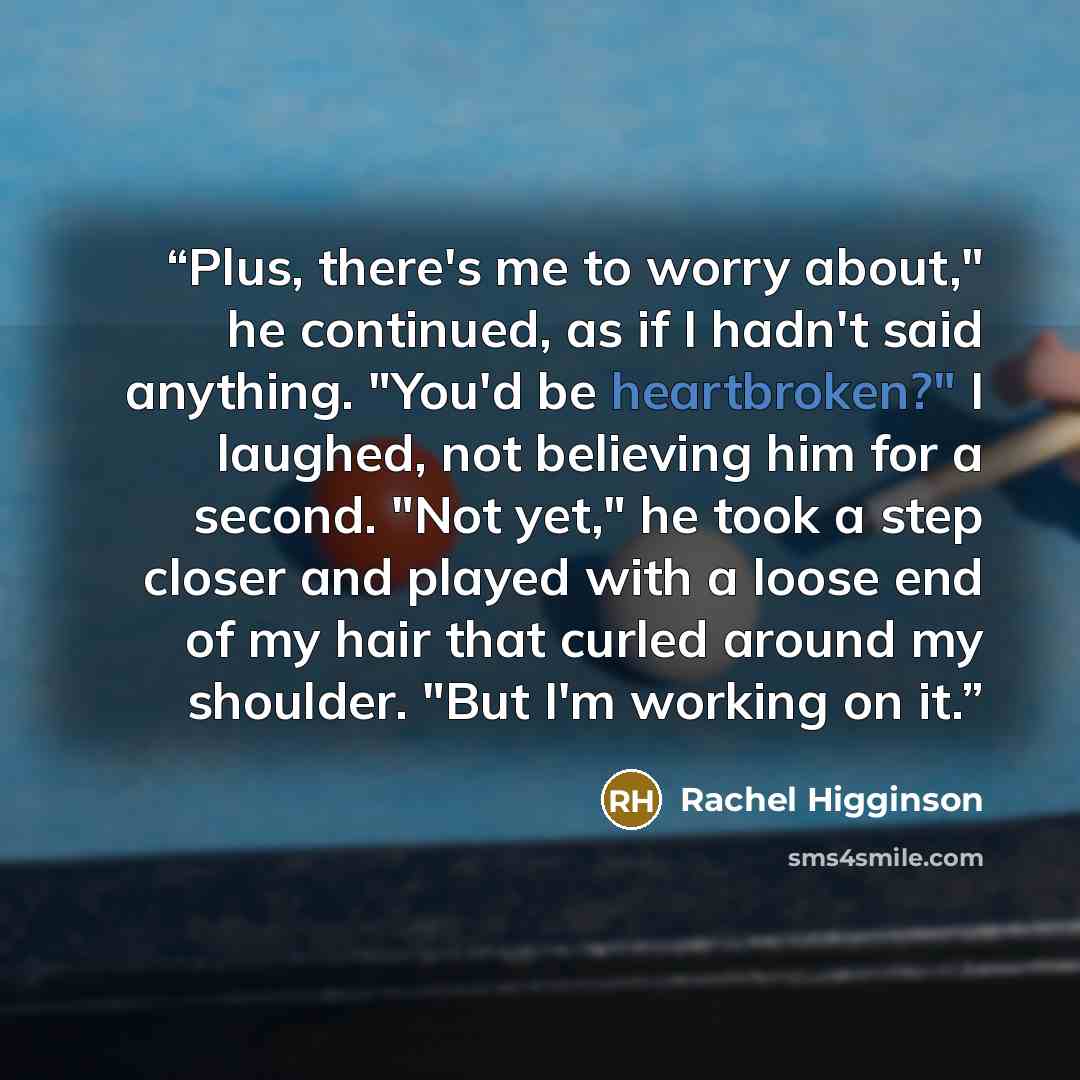 “Plus, there's me to worry about," he continued, as if I hadn't said anything. "You'd be heartbroken?" I laughed, not believing him for a second. "Not yet," he took a step closer and played with a loose end of my hair that curled around my shoulder. "But I'm working on it.” quote by Rachel Higginson