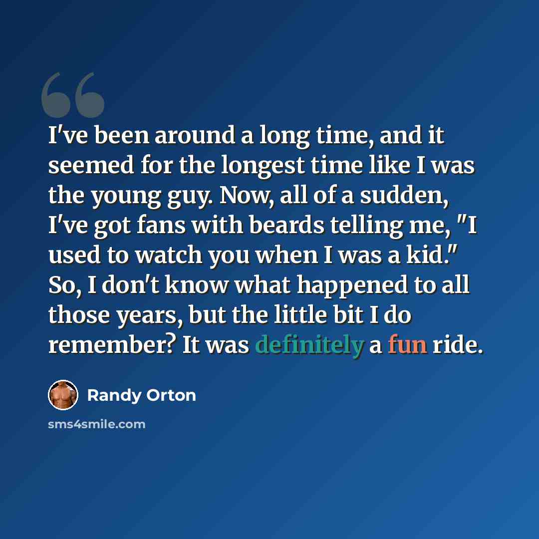 “I've been around a long time, and it seemed for the longest time like I was the young guy. Now, all of a sudden, I've got fans with beards telling me, "I used to watch you when I was a kid." So, I don't know what happened to all those years, but the little bit I do remember? It was definitely a…” quote by Randy Orton