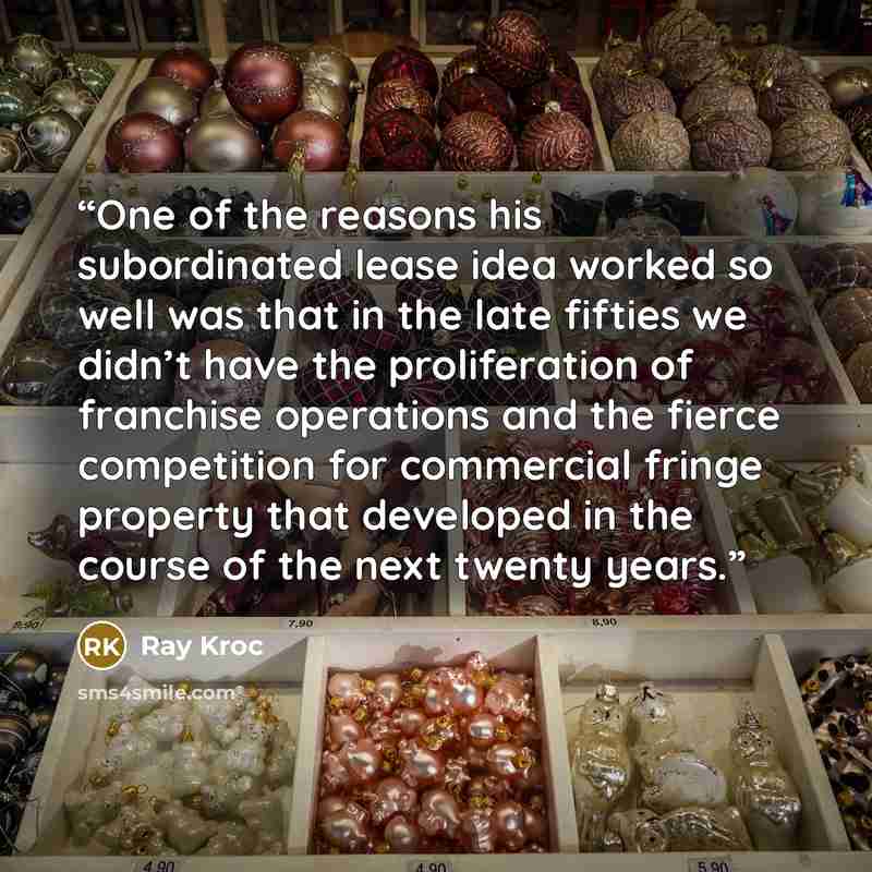 “One of the reasons his subordinated lease idea worked so well was that in the late fifties we didn’t have the proliferation of franchise operations and the fierce competition for commercial fringe property that developed in the course of the next twenty years.” quote by Ray Kroc