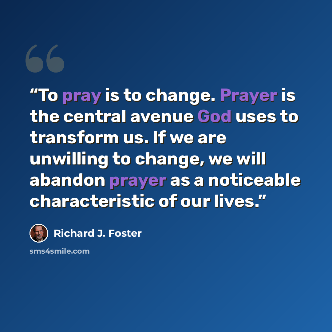 “To pray is to change. Prayer is the central avenue God uses to transform us. If we are unwilling to change, we will abandon prayer as a noticeable characteristic of our lives.” quote by Richard J. Foster