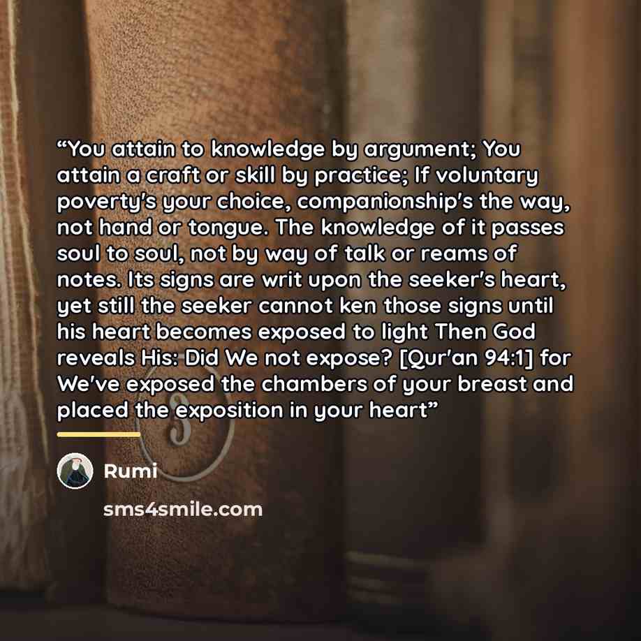 “You attain to knowledge by argument; You attain a craft or skill by practice; If voluntary poverty's your choice, companionship's the way, not hand or tongue. The knowledge of it passes soul to soul, not by way of talk or reams of notes. Its signs are writ upon the seeker's heart, yet still the…” quote by Rumi