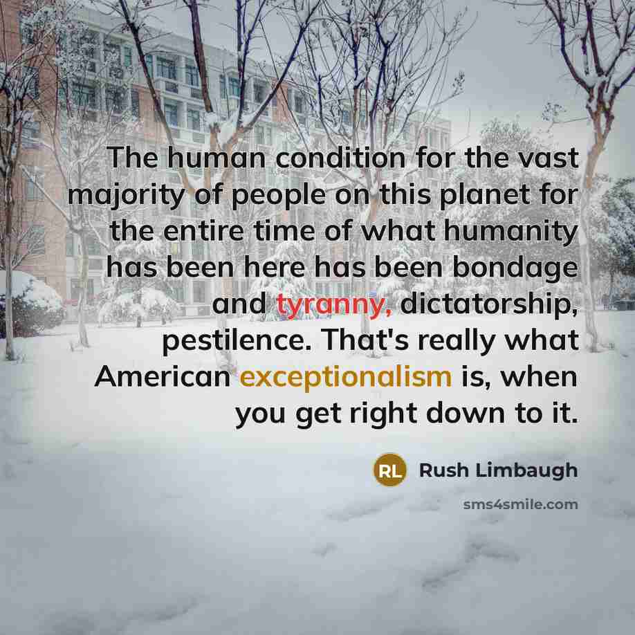 “The human condition for the vast majority of people on this planet for the entire time of what humanity has been here has been bondage and tyranny, dictatorship, pestilence. That's really what American exceptionalism is, when you get right down to it.” quote by Rush Limbaugh