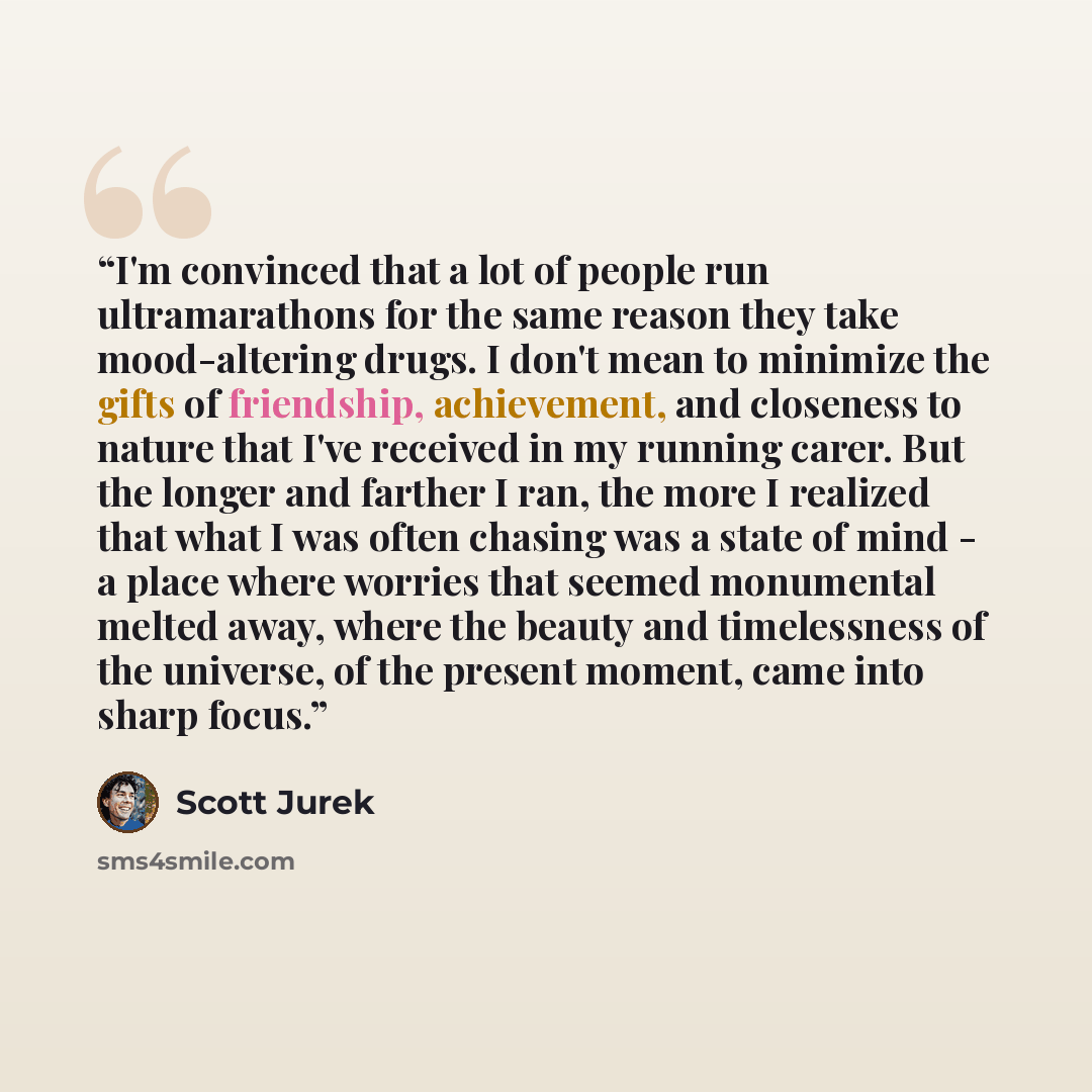“I'm convinced that a lot of people run ultramarathons for the same reason they take mood-altering drugs. I don't mean to minimize the gifts of friendship, achievement, and closeness to nature that I've received in my running carer. But the longer and farther I ran, the more I realized that what I…” quote by Scott Jurek