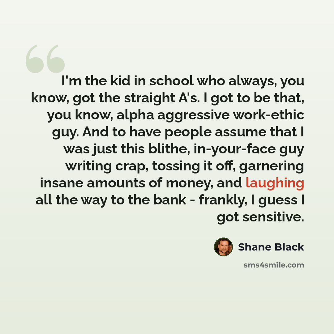 “I'm the kid in school who always, you know, got the straight A's. I got to be that, you know, alpha aggressive work-ethic guy. And to have people assume that I was just this blithe, in-your-face guy writing crap, tossing it off, garnering insane amounts of money, and laughing all the way to the…” quote by Shane Black
