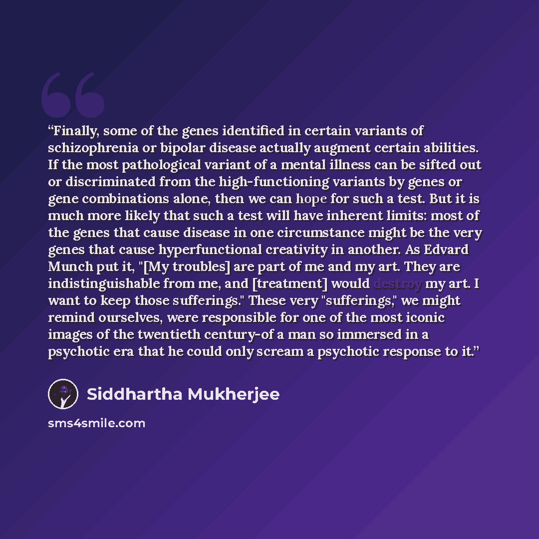 “Finally, some of the genes identified in certain variants of schizophrenia or bipolar disease actually augment certain abilities. If the most pathological variant of a mental illness can be sifted out or discriminated from the high-functioning variants by genes or gene combinations alone, then we…” quote by Siddhartha Mukherjee