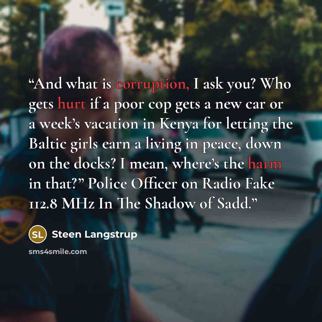 “And what is corruption, I ask you? Who gets hurt if a poor cop gets a new car or a week’s vacation in Kenya for letting the Baltic girls earn a living in peace, down on the docks? I mean, where’s the harm in that?” Police Officer on Radio Fake 112.8 MHz In The Shadow of Sadd.” quote by Steen Langstrup