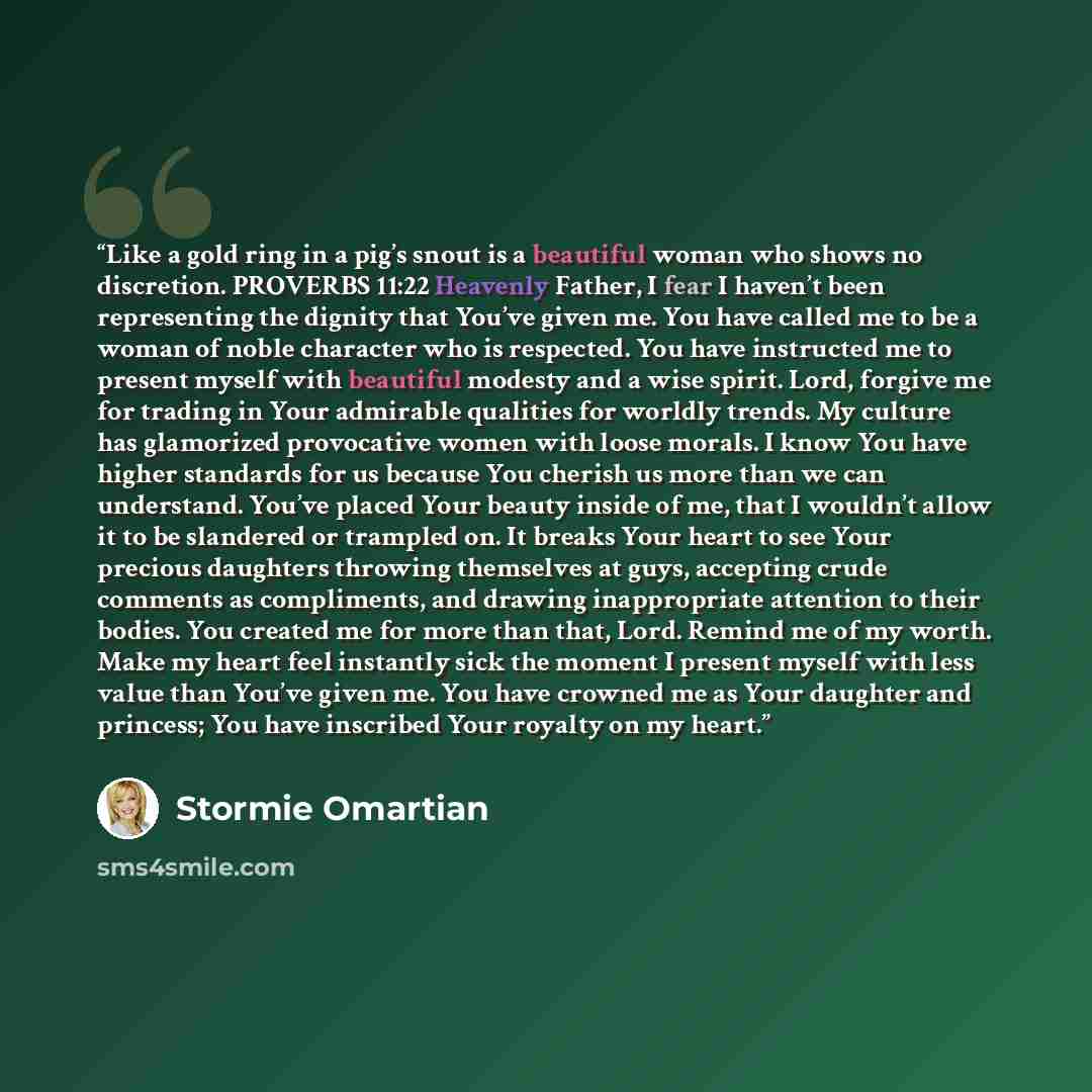 “Like a gold ring in a pig’s snout is a beautiful woman who shows no discretion. PROVERBS 11:22 Heavenly Father, I fear I haven’t been representing the dignity that You’ve given me. You have called me to be a woman of noble character who is respected. You have instructed me to present myself with…” quote by Stormie Omartian