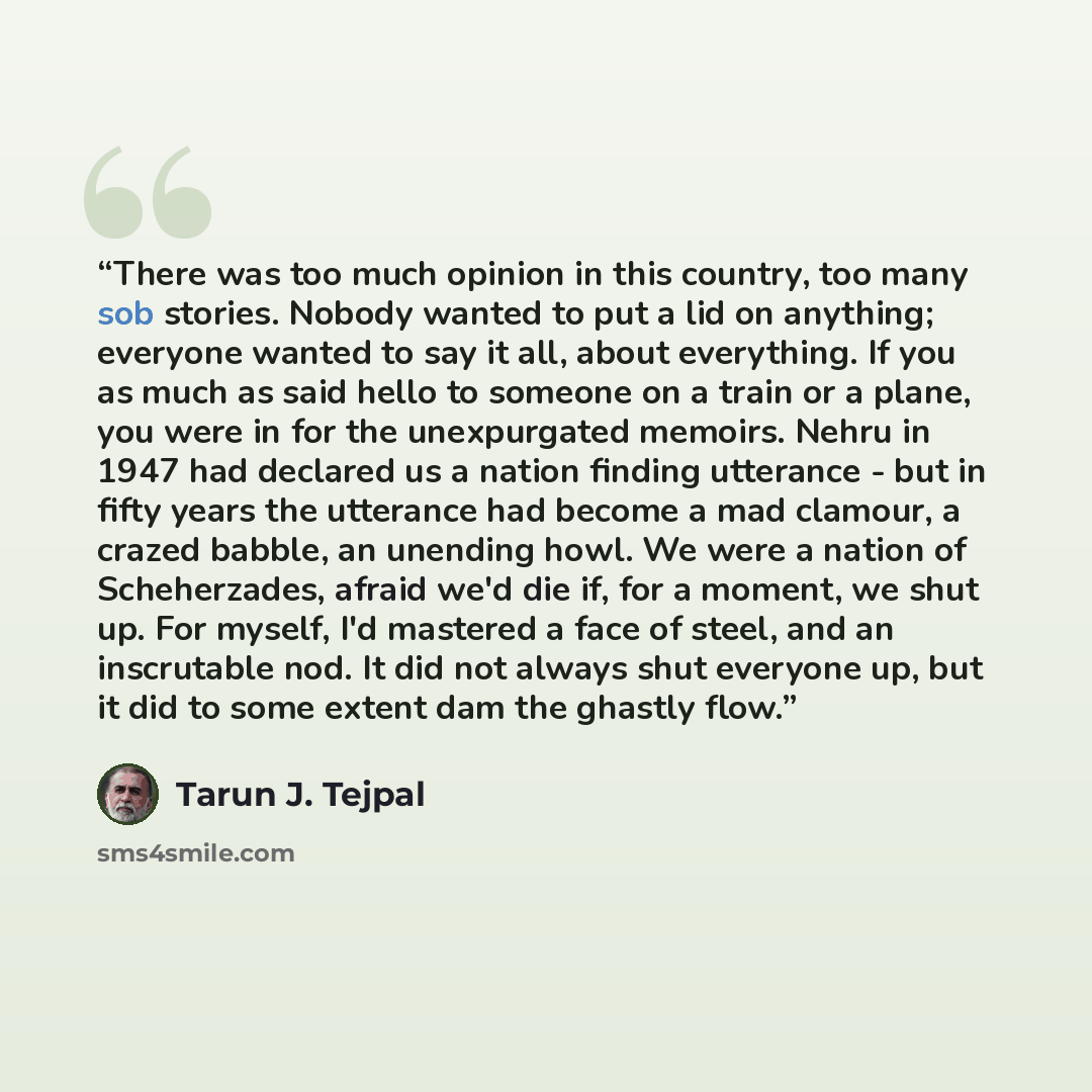 “There was too much opinion in this country, too many sob stories. Nobody wanted to put a lid on anything; everyone wanted to say it all, about everything. If you as much as said hello to someone on a train or a plane, you were in for the unexpurgated memoirs. Nehru in 1947 had declared us a nation…” quote by Tarun J. Tejpal