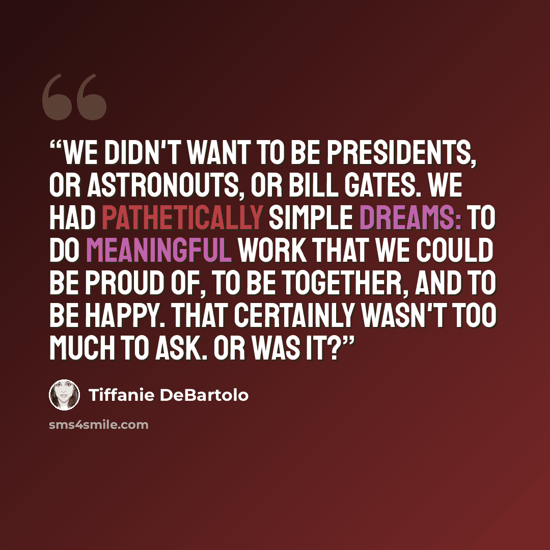 “We didn't want to be presidents, or astronouts, or Bill Gates. We had pathetically simple dreams: to do meaningful work that we could be proud of, to be together, and to be happy. That certainly wasn't too much to ask. Or was it?” quote by Tiffanie DeBartolo