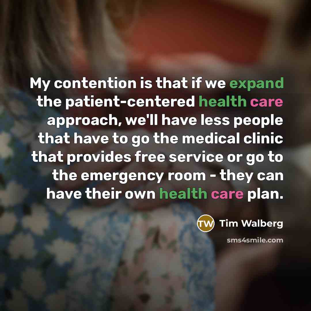 “My contention is that if we expand the patient-centered health care approach, we'll have less people that have to go the medical clinic that provides free service or go to the emergency room - they can have their own health care plan.” quote by Tim Walberg