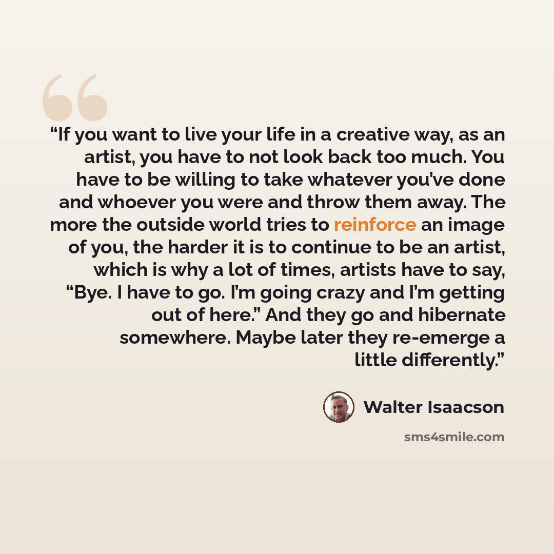 “If you want to live your life in a creative way, as an artist, you have to not look back too much. You have to be willing to take whatever you’ve done and whoever you were and throw them away. The more the outside world tries to reinforce an image of you, the harder it is to continue to be an…” quote by Walter Isaacson