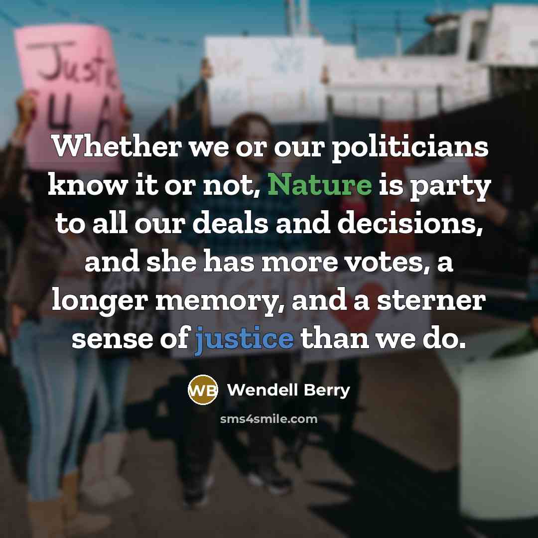 “Whether we or our politicians know it or not, Nature is party to all our deals and decisions, and she has more votes, a longer memory, and a sterner sense of justice than we do.” quote by Wendell Berry